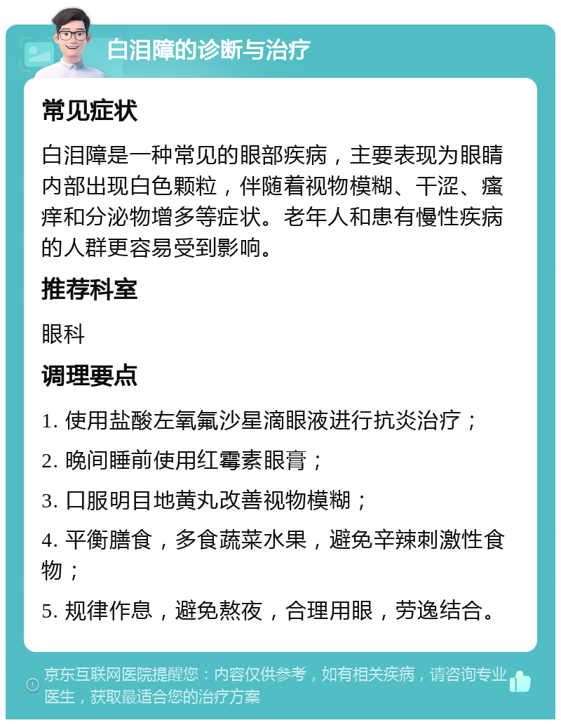 白泪障的诊断与治疗 常见症状 白泪障是一种常见的眼部疾病，主要表现为眼睛内部出现白色颗粒，伴随着视物模糊、干涩、瘙痒和分泌物增多等症状。老年人和患有慢性疾病的人群更容易受到影响。 推荐科室 眼科 调理要点 1. 使用盐酸左氧氟沙星滴眼液进行抗炎治疗； 2. 晚间睡前使用红霉素眼膏； 3. 口服明目地黄丸改善视物模糊； 4. 平衡膳食，多食蔬菜水果，避免辛辣刺激性食物； 5. 规律作息，避免熬夜，合理用眼，劳逸结合。