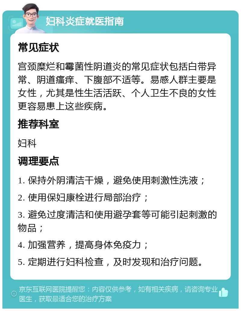 妇科炎症就医指南 常见症状 宫颈糜烂和霉菌性阴道炎的常见症状包括白带异常、阴道瘙痒、下腹部不适等。易感人群主要是女性，尤其是性生活活跃、个人卫生不良的女性更容易患上这些疾病。 推荐科室 妇科 调理要点 1. 保持外阴清洁干燥，避免使用刺激性洗液； 2. 使用保妇康栓进行局部治疗； 3. 避免过度清洁和使用避孕套等可能引起刺激的物品； 4. 加强营养，提高身体免疫力； 5. 定期进行妇科检查，及时发现和治疗问题。