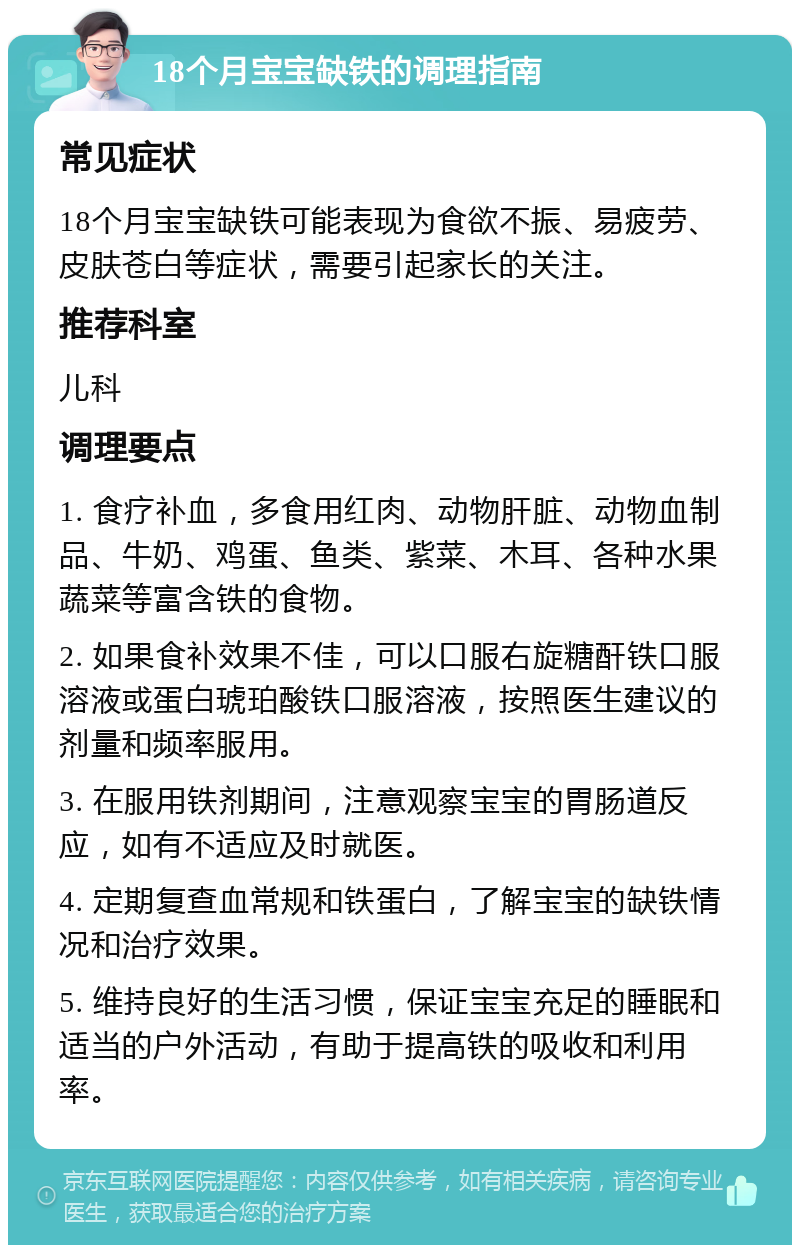 18个月宝宝缺铁的调理指南 常见症状 18个月宝宝缺铁可能表现为食欲不振、易疲劳、皮肤苍白等症状，需要引起家长的关注。 推荐科室 儿科 调理要点 1. 食疗补血，多食用红肉、动物肝脏、动物血制品、牛奶、鸡蛋、鱼类、紫菜、木耳、各种水果蔬菜等富含铁的食物。 2. 如果食补效果不佳，可以口服右旋糖酐铁口服溶液或蛋白琥珀酸铁口服溶液，按照医生建议的剂量和频率服用。 3. 在服用铁剂期间，注意观察宝宝的胃肠道反应，如有不适应及时就医。 4. 定期复查血常规和铁蛋白，了解宝宝的缺铁情况和治疗效果。 5. 维持良好的生活习惯，保证宝宝充足的睡眠和适当的户外活动，有助于提高铁的吸收和利用率。