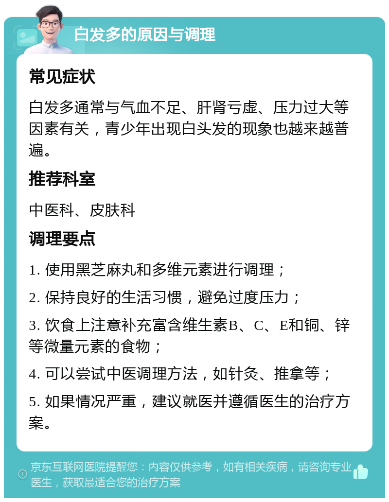 白发多的原因与调理 常见症状 白发多通常与气血不足、肝肾亏虚、压力过大等因素有关，青少年出现白头发的现象也越来越普遍。 推荐科室 中医科、皮肤科 调理要点 1. 使用黑芝麻丸和多维元素进行调理； 2. 保持良好的生活习惯，避免过度压力； 3. 饮食上注意补充富含维生素B、C、E和铜、锌等微量元素的食物； 4. 可以尝试中医调理方法，如针灸、推拿等； 5. 如果情况严重，建议就医并遵循医生的治疗方案。