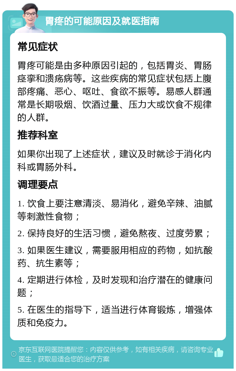 胃疼的可能原因及就医指南 常见症状 胃疼可能是由多种原因引起的，包括胃炎、胃肠痉挛和溃疡病等。这些疾病的常见症状包括上腹部疼痛、恶心、呕吐、食欲不振等。易感人群通常是长期吸烟、饮酒过量、压力大或饮食不规律的人群。 推荐科室 如果你出现了上述症状，建议及时就诊于消化内科或胃肠外科。 调理要点 1. 饮食上要注意清淡、易消化，避免辛辣、油腻等刺激性食物； 2. 保持良好的生活习惯，避免熬夜、过度劳累； 3. 如果医生建议，需要服用相应的药物，如抗酸药、抗生素等； 4. 定期进行体检，及时发现和治疗潜在的健康问题； 5. 在医生的指导下，适当进行体育锻炼，增强体质和免疫力。