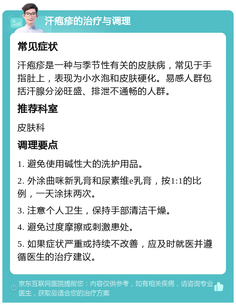 汗疱疹的治疗与调理 常见症状 汗疱疹是一种与季节性有关的皮肤病，常见于手指肚上，表现为小水泡和皮肤硬化。易感人群包括汗腺分泌旺盛、排泄不通畅的人群。 推荐科室 皮肤科 调理要点 1. 避免使用碱性大的洗护用品。 2. 外涂曲咪新乳膏和尿素维e乳膏，按1:1的比例，一天涂抹两次。 3. 注意个人卫生，保持手部清洁干燥。 4. 避免过度摩擦或刺激患处。 5. 如果症状严重或持续不改善，应及时就医并遵循医生的治疗建议。