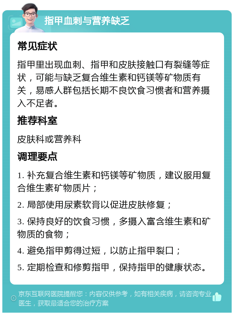 指甲血刺与营养缺乏 常见症状 指甲里出现血刺、指甲和皮肤接触口有裂缝等症状，可能与缺乏复合维生素和钙镁等矿物质有关，易感人群包括长期不良饮食习惯者和营养摄入不足者。 推荐科室 皮肤科或营养科 调理要点 1. 补充复合维生素和钙镁等矿物质，建议服用复合维生素矿物质片； 2. 局部使用尿素软膏以促进皮肤修复； 3. 保持良好的饮食习惯，多摄入富含维生素和矿物质的食物； 4. 避免指甲剪得过短，以防止指甲裂口； 5. 定期检查和修剪指甲，保持指甲的健康状态。