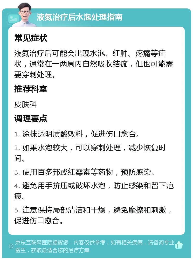 液氮治疗后水泡处理指南 常见症状 液氮治疗后可能会出现水泡、红肿、疼痛等症状，通常在一两周内自然吸收结痂，但也可能需要穿刺处理。 推荐科室 皮肤科 调理要点 1. 涂抹透明质酸敷料，促进伤口愈合。 2. 如果水泡较大，可以穿刺处理，减少恢复时间。 3. 使用百多邦或红霉素等药物，预防感染。 4. 避免用手挤压或破坏水泡，防止感染和留下疤痕。 5. 注意保持局部清洁和干燥，避免摩擦和刺激，促进伤口愈合。