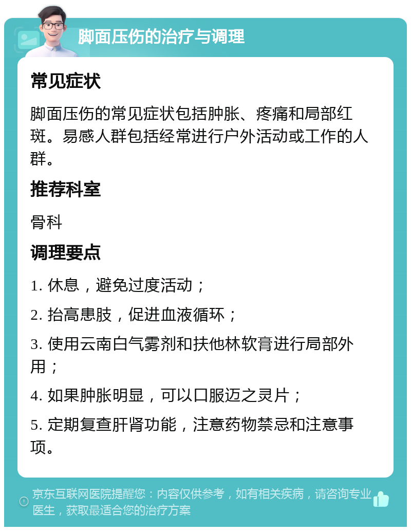 脚面压伤的治疗与调理 常见症状 脚面压伤的常见症状包括肿胀、疼痛和局部红斑。易感人群包括经常进行户外活动或工作的人群。 推荐科室 骨科 调理要点 1. 休息，避免过度活动； 2. 抬高患肢，促进血液循环； 3. 使用云南白气雾剂和扶他林软膏进行局部外用； 4. 如果肿胀明显，可以口服迈之灵片； 5. 定期复查肝肾功能，注意药物禁忌和注意事项。