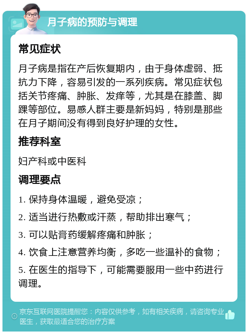 月子病的预防与调理 常见症状 月子病是指在产后恢复期内，由于身体虚弱、抵抗力下降，容易引发的一系列疾病。常见症状包括关节疼痛、肿胀、发痒等，尤其是在膝盖、脚踝等部位。易感人群主要是新妈妈，特别是那些在月子期间没有得到良好护理的女性。 推荐科室 妇产科或中医科 调理要点 1. 保持身体温暖，避免受凉； 2. 适当进行热敷或汗蒸，帮助排出寒气； 3. 可以贴膏药缓解疼痛和肿胀； 4. 饮食上注意营养均衡，多吃一些温补的食物； 5. 在医生的指导下，可能需要服用一些中药进行调理。