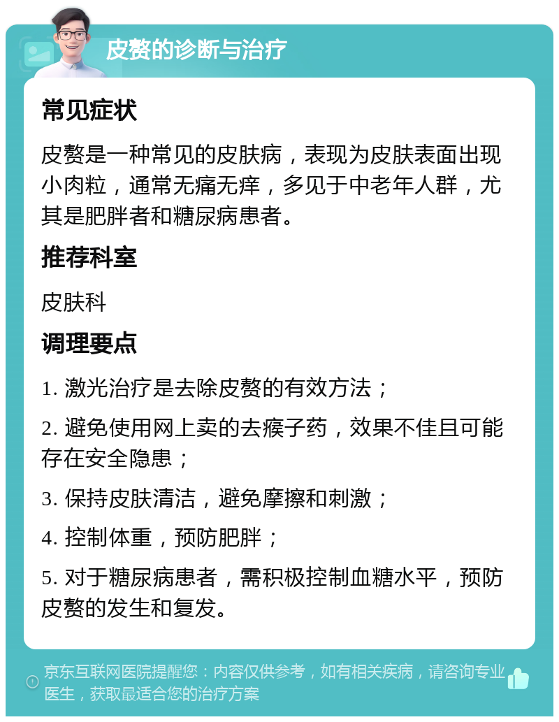 皮赘的诊断与治疗 常见症状 皮赘是一种常见的皮肤病，表现为皮肤表面出现小肉粒，通常无痛无痒，多见于中老年人群，尤其是肥胖者和糖尿病患者。 推荐科室 皮肤科 调理要点 1. 激光治疗是去除皮赘的有效方法； 2. 避免使用网上卖的去瘊子药，效果不佳且可能存在安全隐患； 3. 保持皮肤清洁，避免摩擦和刺激； 4. 控制体重，预防肥胖； 5. 对于糖尿病患者，需积极控制血糖水平，预防皮赘的发生和复发。