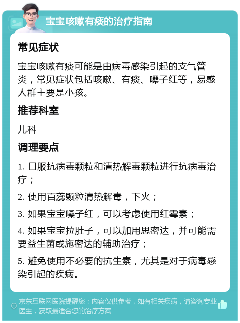 宝宝咳嗽有痰的治疗指南 常见症状 宝宝咳嗽有痰可能是由病毒感染引起的支气管炎，常见症状包括咳嗽、有痰、嗓子红等，易感人群主要是小孩。 推荐科室 儿科 调理要点 1. 口服抗病毒颗粒和清热解毒颗粒进行抗病毒治疗； 2. 使用百蕊颗粒清热解毒，下火； 3. 如果宝宝嗓子红，可以考虑使用红霉素； 4. 如果宝宝拉肚子，可以加用思密达，并可能需要益生菌或施密达的辅助治疗； 5. 避免使用不必要的抗生素，尤其是对于病毒感染引起的疾病。