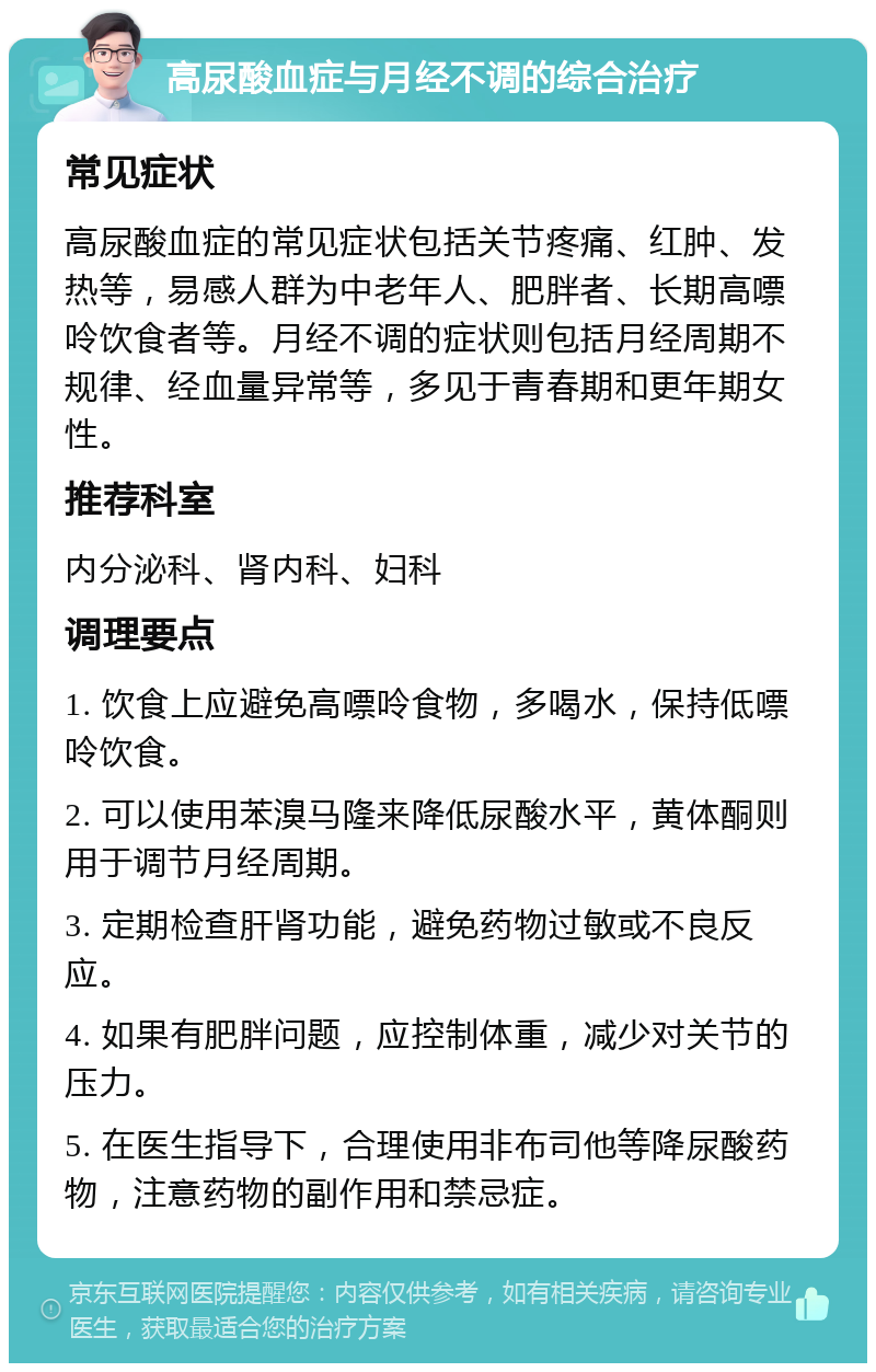 高尿酸血症与月经不调的综合治疗 常见症状 高尿酸血症的常见症状包括关节疼痛、红肿、发热等，易感人群为中老年人、肥胖者、长期高嘌呤饮食者等。月经不调的症状则包括月经周期不规律、经血量异常等，多见于青春期和更年期女性。 推荐科室 内分泌科、肾内科、妇科 调理要点 1. 饮食上应避免高嘌呤食物，多喝水，保持低嘌呤饮食。 2. 可以使用苯溴马隆来降低尿酸水平，黄体酮则用于调节月经周期。 3. 定期检查肝肾功能，避免药物过敏或不良反应。 4. 如果有肥胖问题，应控制体重，减少对关节的压力。 5. 在医生指导下，合理使用非布司他等降尿酸药物，注意药物的副作用和禁忌症。