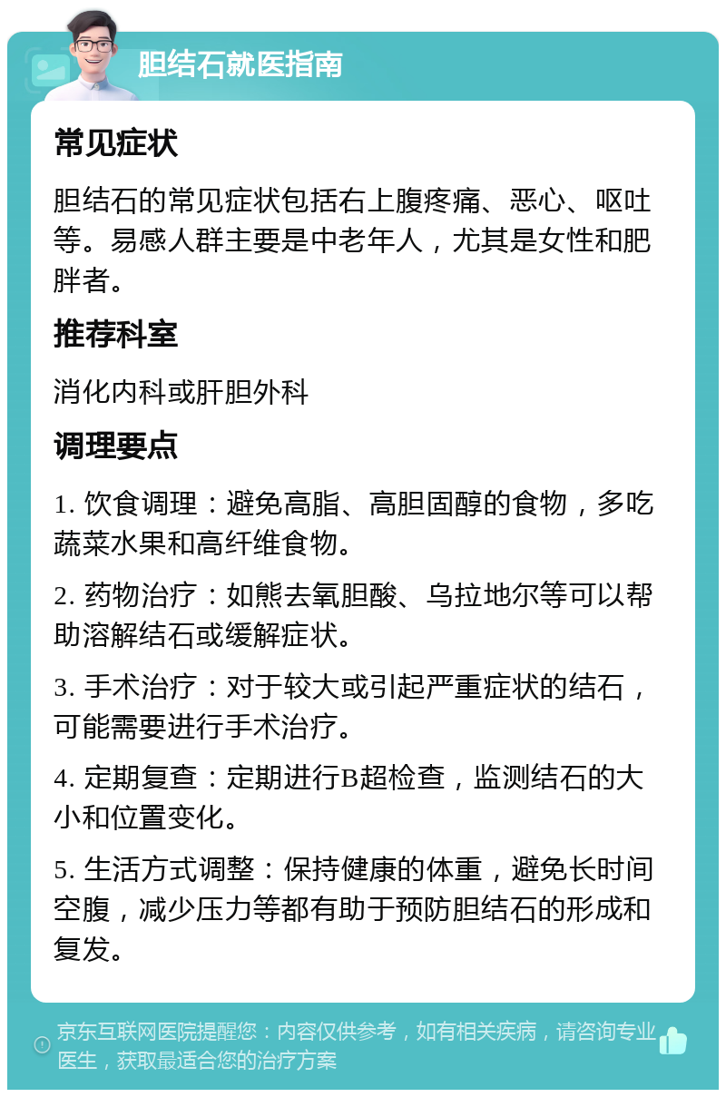 胆结石就医指南 常见症状 胆结石的常见症状包括右上腹疼痛、恶心、呕吐等。易感人群主要是中老年人，尤其是女性和肥胖者。 推荐科室 消化内科或肝胆外科 调理要点 1. 饮食调理：避免高脂、高胆固醇的食物，多吃蔬菜水果和高纤维食物。 2. 药物治疗：如熊去氧胆酸、乌拉地尔等可以帮助溶解结石或缓解症状。 3. 手术治疗：对于较大或引起严重症状的结石，可能需要进行手术治疗。 4. 定期复查：定期进行B超检查，监测结石的大小和位置变化。 5. 生活方式调整：保持健康的体重，避免长时间空腹，减少压力等都有助于预防胆结石的形成和复发。