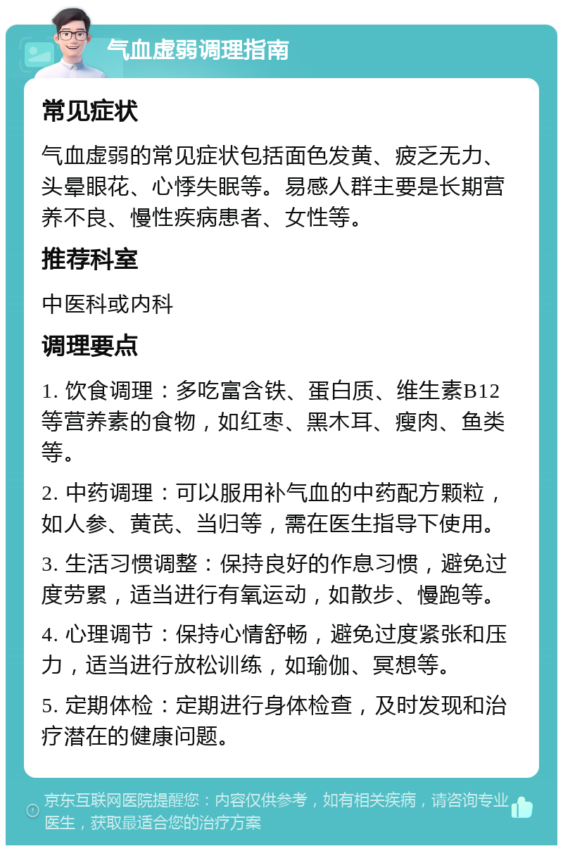 气血虚弱调理指南 常见症状 气血虚弱的常见症状包括面色发黄、疲乏无力、头晕眼花、心悸失眠等。易感人群主要是长期营养不良、慢性疾病患者、女性等。 推荐科室 中医科或内科 调理要点 1. 饮食调理：多吃富含铁、蛋白质、维生素B12等营养素的食物，如红枣、黑木耳、瘦肉、鱼类等。 2. 中药调理：可以服用补气血的中药配方颗粒，如人参、黄芪、当归等，需在医生指导下使用。 3. 生活习惯调整：保持良好的作息习惯，避免过度劳累，适当进行有氧运动，如散步、慢跑等。 4. 心理调节：保持心情舒畅，避免过度紧张和压力，适当进行放松训练，如瑜伽、冥想等。 5. 定期体检：定期进行身体检查，及时发现和治疗潜在的健康问题。