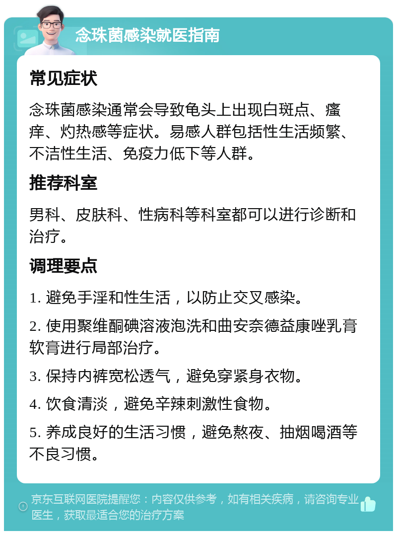 念珠菌感染就医指南 常见症状 念珠菌感染通常会导致龟头上出现白斑点、瘙痒、灼热感等症状。易感人群包括性生活频繁、不洁性生活、免疫力低下等人群。 推荐科室 男科、皮肤科、性病科等科室都可以进行诊断和治疗。 调理要点 1. 避免手淫和性生活，以防止交叉感染。 2. 使用聚维酮碘溶液泡洗和曲安奈德益康唑乳膏软膏进行局部治疗。 3. 保持内裤宽松透气，避免穿紧身衣物。 4. 饮食清淡，避免辛辣刺激性食物。 5. 养成良好的生活习惯，避免熬夜、抽烟喝酒等不良习惯。