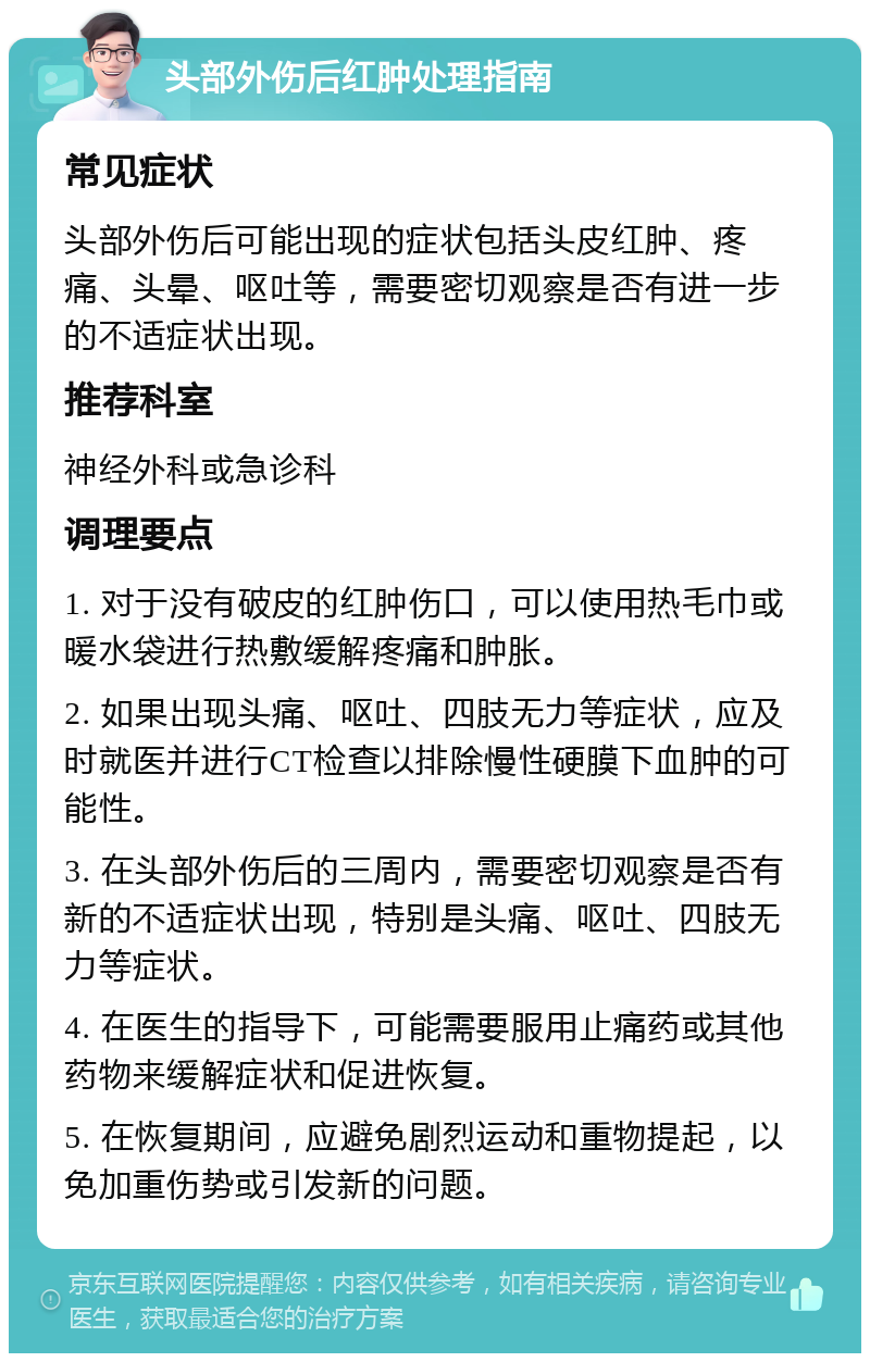 头部外伤后红肿处理指南 常见症状 头部外伤后可能出现的症状包括头皮红肿、疼痛、头晕、呕吐等，需要密切观察是否有进一步的不适症状出现。 推荐科室 神经外科或急诊科 调理要点 1. 对于没有破皮的红肿伤口，可以使用热毛巾或暖水袋进行热敷缓解疼痛和肿胀。 2. 如果出现头痛、呕吐、四肢无力等症状，应及时就医并进行CT检查以排除慢性硬膜下血肿的可能性。 3. 在头部外伤后的三周内，需要密切观察是否有新的不适症状出现，特别是头痛、呕吐、四肢无力等症状。 4. 在医生的指导下，可能需要服用止痛药或其他药物来缓解症状和促进恢复。 5. 在恢复期间，应避免剧烈运动和重物提起，以免加重伤势或引发新的问题。