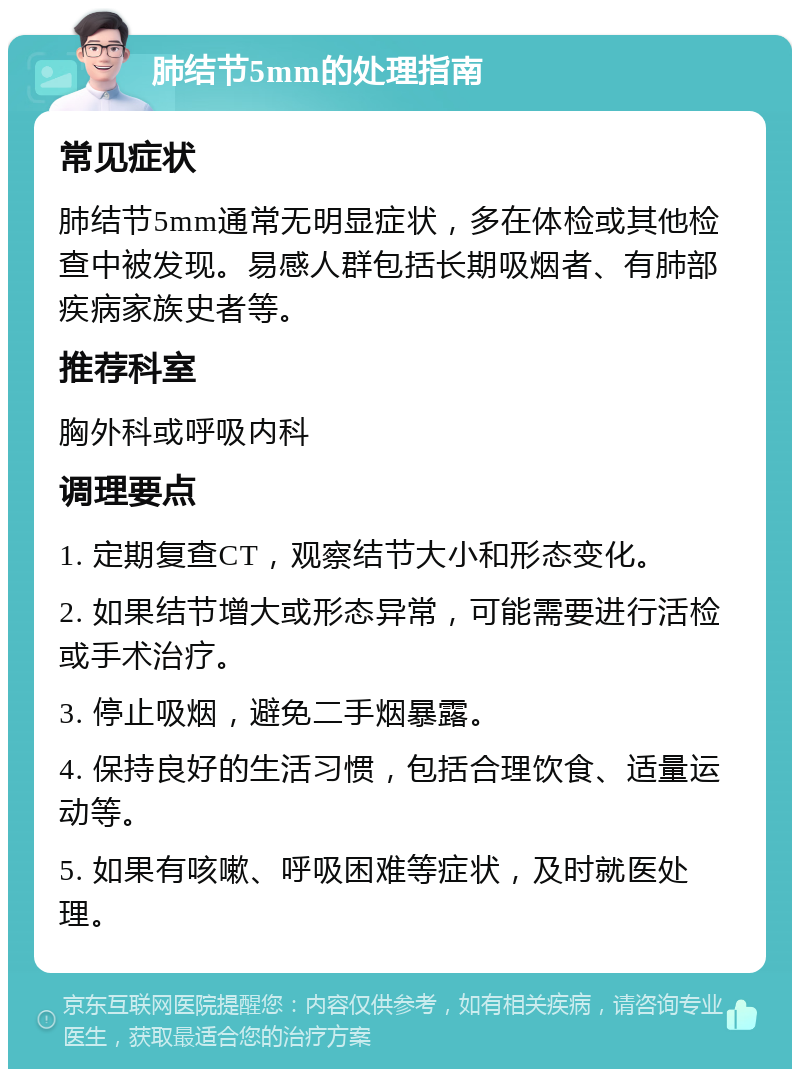 肺结节5mm的处理指南 常见症状 肺结节5mm通常无明显症状，多在体检或其他检查中被发现。易感人群包括长期吸烟者、有肺部疾病家族史者等。 推荐科室 胸外科或呼吸内科 调理要点 1. 定期复查CT，观察结节大小和形态变化。 2. 如果结节增大或形态异常，可能需要进行活检或手术治疗。 3. 停止吸烟，避免二手烟暴露。 4. 保持良好的生活习惯，包括合理饮食、适量运动等。 5. 如果有咳嗽、呼吸困难等症状，及时就医处理。