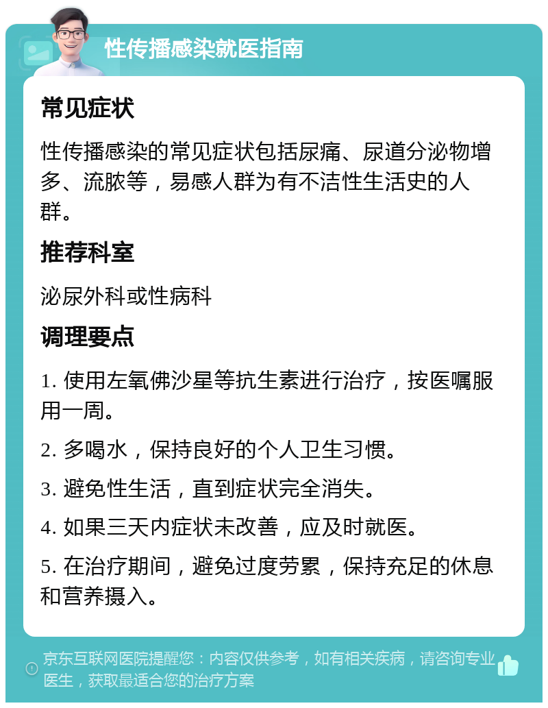 性传播感染就医指南 常见症状 性传播感染的常见症状包括尿痛、尿道分泌物增多、流脓等，易感人群为有不洁性生活史的人群。 推荐科室 泌尿外科或性病科 调理要点 1. 使用左氧佛沙星等抗生素进行治疗，按医嘱服用一周。 2. 多喝水，保持良好的个人卫生习惯。 3. 避免性生活，直到症状完全消失。 4. 如果三天内症状未改善，应及时就医。 5. 在治疗期间，避免过度劳累，保持充足的休息和营养摄入。