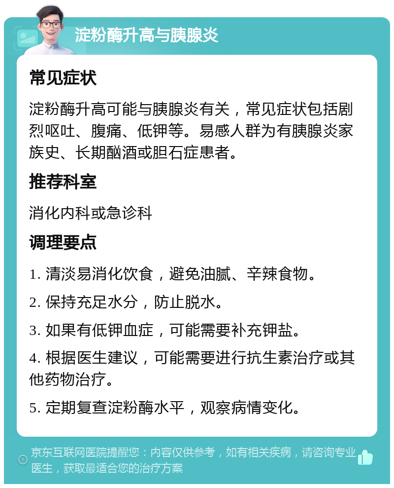 淀粉酶升高与胰腺炎 常见症状 淀粉酶升高可能与胰腺炎有关，常见症状包括剧烈呕吐、腹痛、低钾等。易感人群为有胰腺炎家族史、长期酗酒或胆石症患者。 推荐科室 消化内科或急诊科 调理要点 1. 清淡易消化饮食，避免油腻、辛辣食物。 2. 保持充足水分，防止脱水。 3. 如果有低钾血症，可能需要补充钾盐。 4. 根据医生建议，可能需要进行抗生素治疗或其他药物治疗。 5. 定期复查淀粉酶水平，观察病情变化。