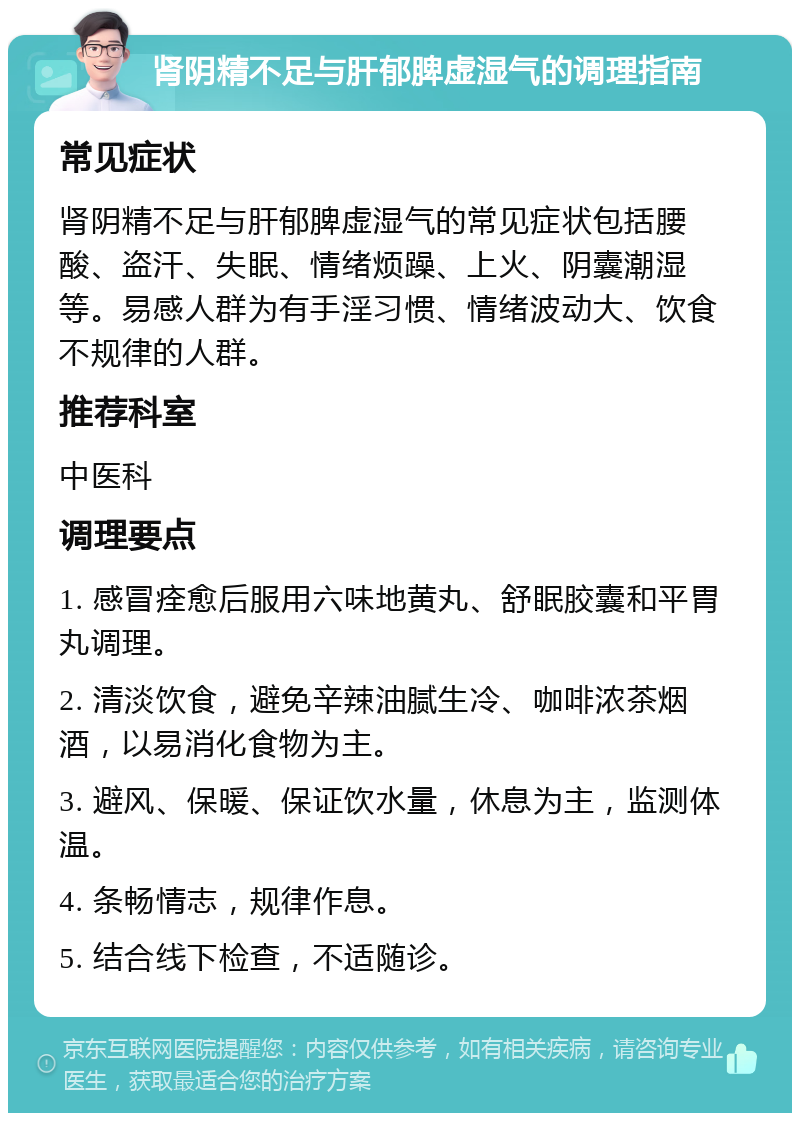 肾阴精不足与肝郁脾虚湿气的调理指南 常见症状 肾阴精不足与肝郁脾虚湿气的常见症状包括腰酸、盗汗、失眠、情绪烦躁、上火、阴囊潮湿等。易感人群为有手淫习惯、情绪波动大、饮食不规律的人群。 推荐科室 中医科 调理要点 1. 感冒痊愈后服用六味地黄丸、舒眠胶囊和平胃丸调理。 2. 清淡饮食，避免辛辣油腻生冷、咖啡浓茶烟酒，以易消化食物为主。 3. 避风、保暖、保证饮水量，休息为主，监测体温。 4. 条畅情志，规律作息。 5. 结合线下检查，不适随诊。