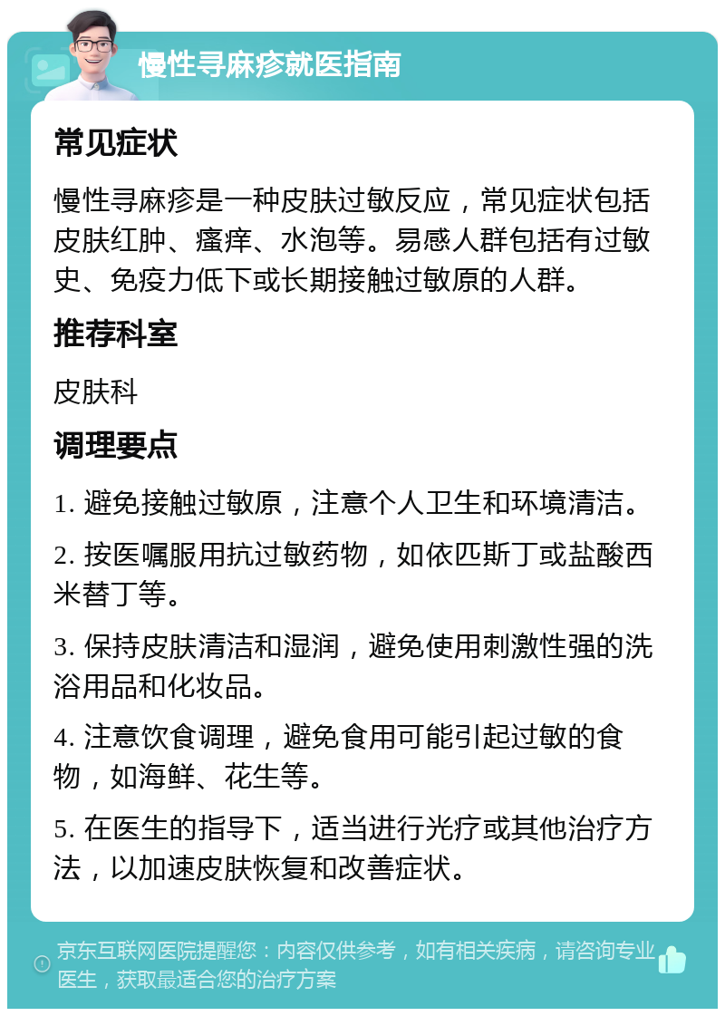 慢性寻麻疹就医指南 常见症状 慢性寻麻疹是一种皮肤过敏反应，常见症状包括皮肤红肿、瘙痒、水泡等。易感人群包括有过敏史、免疫力低下或长期接触过敏原的人群。 推荐科室 皮肤科 调理要点 1. 避免接触过敏原，注意个人卫生和环境清洁。 2. 按医嘱服用抗过敏药物，如依匹斯丁或盐酸西米替丁等。 3. 保持皮肤清洁和湿润，避免使用刺激性强的洗浴用品和化妆品。 4. 注意饮食调理，避免食用可能引起过敏的食物，如海鲜、花生等。 5. 在医生的指导下，适当进行光疗或其他治疗方法，以加速皮肤恢复和改善症状。