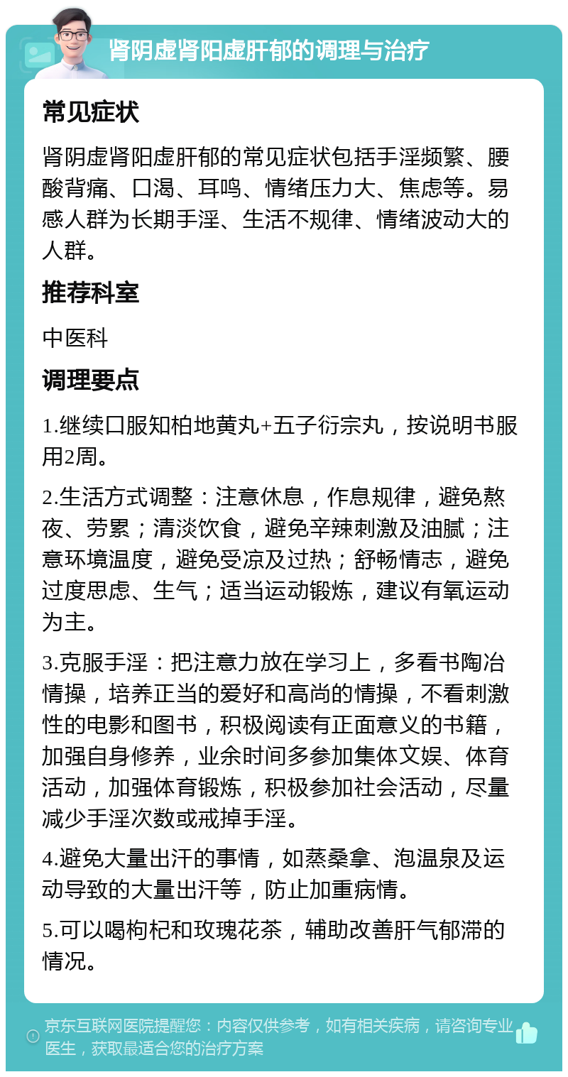 肾阴虚肾阳虚肝郁的调理与治疗 常见症状 肾阴虚肾阳虚肝郁的常见症状包括手淫频繁、腰酸背痛、口渴、耳鸣、情绪压力大、焦虑等。易感人群为长期手淫、生活不规律、情绪波动大的人群。 推荐科室 中医科 调理要点 1.继续口服知柏地黄丸+五子衍宗丸，按说明书服用2周。 2.生活方式调整：注意休息，作息规律，避免熬夜、劳累；清淡饮食，避免辛辣刺激及油腻；注意环境温度，避免受凉及过热；舒畅情志，避免过度思虑、生气；适当运动锻炼，建议有氧运动为主。 3.克服手淫：把注意力放在学习上，多看书陶冶情操，培养正当的爱好和高尚的情操，不看刺激性的电影和图书，积极阅读有正面意义的书籍，加强自身修养，业余时间多参加集体文娱、体育活动，加强体育锻炼，积极参加社会活动，尽量减少手淫次数或戒掉手淫。 4.避免大量出汗的事情，如蒸桑拿、泡温泉及运动导致的大量出汗等，防止加重病情。 5.可以喝枸杞和玫瑰花茶，辅助改善肝气郁滞的情况。