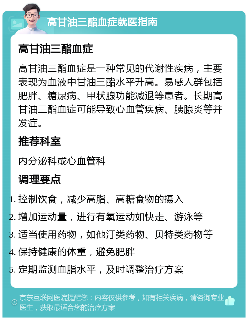 高甘油三酯血症就医指南 高甘油三酯血症 高甘油三酯血症是一种常见的代谢性疾病，主要表现为血液中甘油三酯水平升高。易感人群包括肥胖、糖尿病、甲状腺功能减退等患者。长期高甘油三酯血症可能导致心血管疾病、胰腺炎等并发症。 推荐科室 内分泌科或心血管科 调理要点 控制饮食，减少高脂、高糖食物的摄入 增加运动量，进行有氧运动如快走、游泳等 适当使用药物，如他汀类药物、贝特类药物等 保持健康的体重，避免肥胖 定期监测血脂水平，及时调整治疗方案