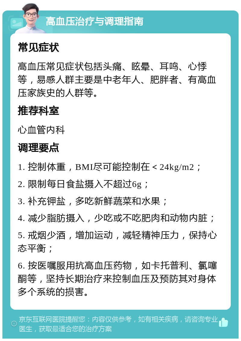 高血压治疗与调理指南 常见症状 高血压常见症状包括头痛、眩晕、耳鸣、心悸等，易感人群主要是中老年人、肥胖者、有高血压家族史的人群等。 推荐科室 心血管内科 调理要点 1. 控制体重，BMI尽可能控制在＜24kg/m2； 2. 限制每日食盐摄入不超过6g； 3. 补充钾盐，多吃新鲜蔬菜和水果； 4. 减少脂肪摄入，少吃或不吃肥肉和动物内脏； 5. 戒烟少酒，增加运动，减轻精神压力，保持心态平衡； 6. 按医嘱服用抗高血压药物，如卡托普利、氯噻酮等，坚持长期治疗来控制血压及预防其对身体多个系统的损害。