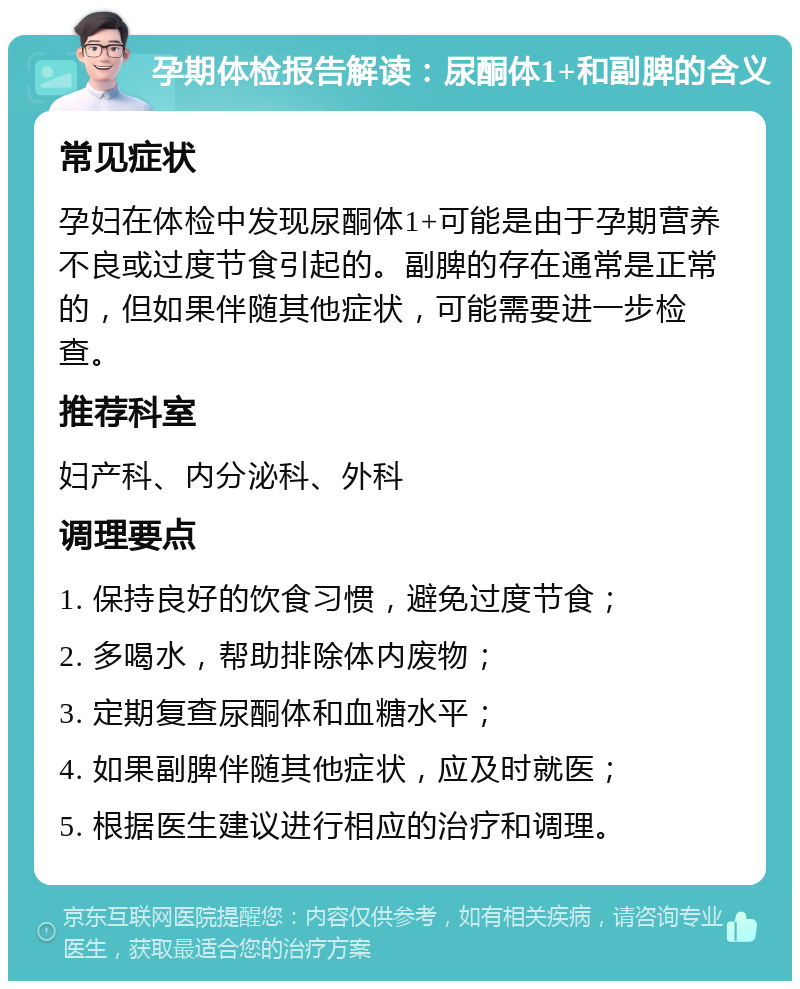 孕期体检报告解读：尿酮体1+和副脾的含义 常见症状 孕妇在体检中发现尿酮体1+可能是由于孕期营养不良或过度节食引起的。副脾的存在通常是正常的，但如果伴随其他症状，可能需要进一步检查。 推荐科室 妇产科、内分泌科、外科 调理要点 1. 保持良好的饮食习惯，避免过度节食； 2. 多喝水，帮助排除体内废物； 3. 定期复查尿酮体和血糖水平； 4. 如果副脾伴随其他症状，应及时就医； 5. 根据医生建议进行相应的治疗和调理。