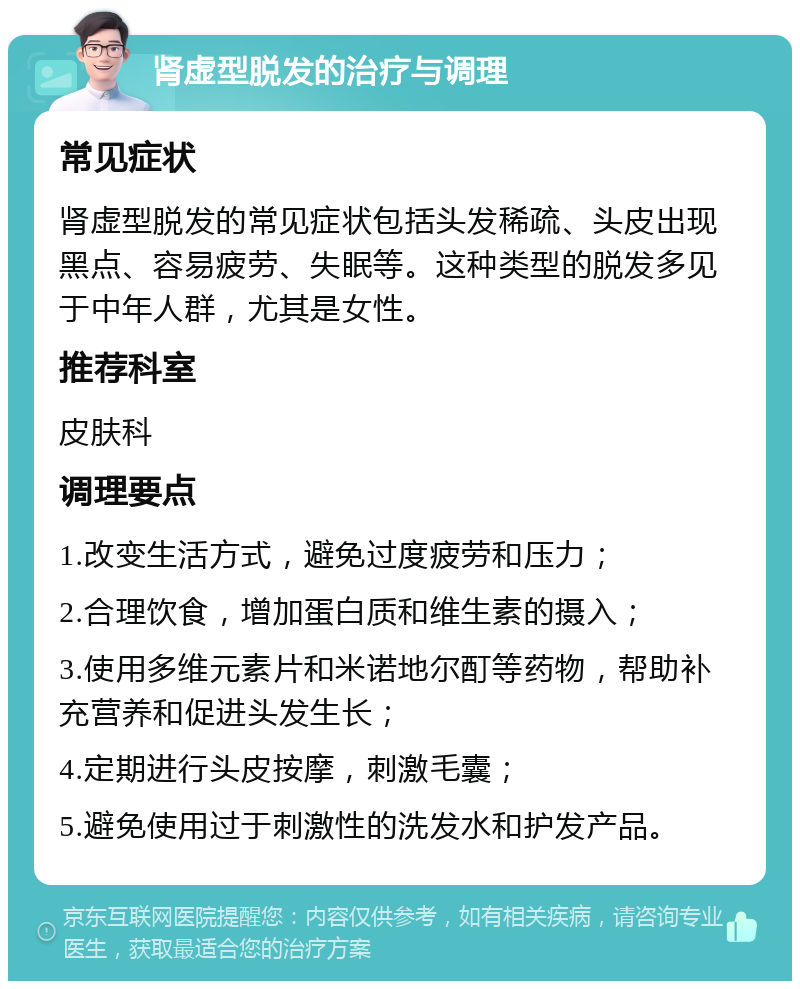 肾虚型脱发的治疗与调理 常见症状 肾虚型脱发的常见症状包括头发稀疏、头皮出现黑点、容易疲劳、失眠等。这种类型的脱发多见于中年人群，尤其是女性。 推荐科室 皮肤科 调理要点 1.改变生活方式，避免过度疲劳和压力； 2.合理饮食，增加蛋白质和维生素的摄入； 3.使用多维元素片和米诺地尔酊等药物，帮助补充营养和促进头发生长； 4.定期进行头皮按摩，刺激毛囊； 5.避免使用过于刺激性的洗发水和护发产品。