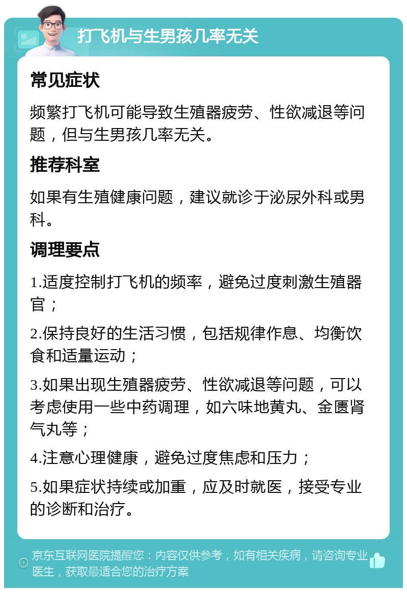 打飞机与生男孩几率无关 常见症状 频繁打飞机可能导致生殖器疲劳、性欲减退等问题，但与生男孩几率无关。 推荐科室 如果有生殖健康问题，建议就诊于泌尿外科或男科。 调理要点 1.适度控制打飞机的频率，避免过度刺激生殖器官； 2.保持良好的生活习惯，包括规律作息、均衡饮食和适量运动； 3.如果出现生殖器疲劳、性欲减退等问题，可以考虑使用一些中药调理，如六味地黄丸、金匮肾气丸等； 4.注意心理健康，避免过度焦虑和压力； 5.如果症状持续或加重，应及时就医，接受专业的诊断和治疗。