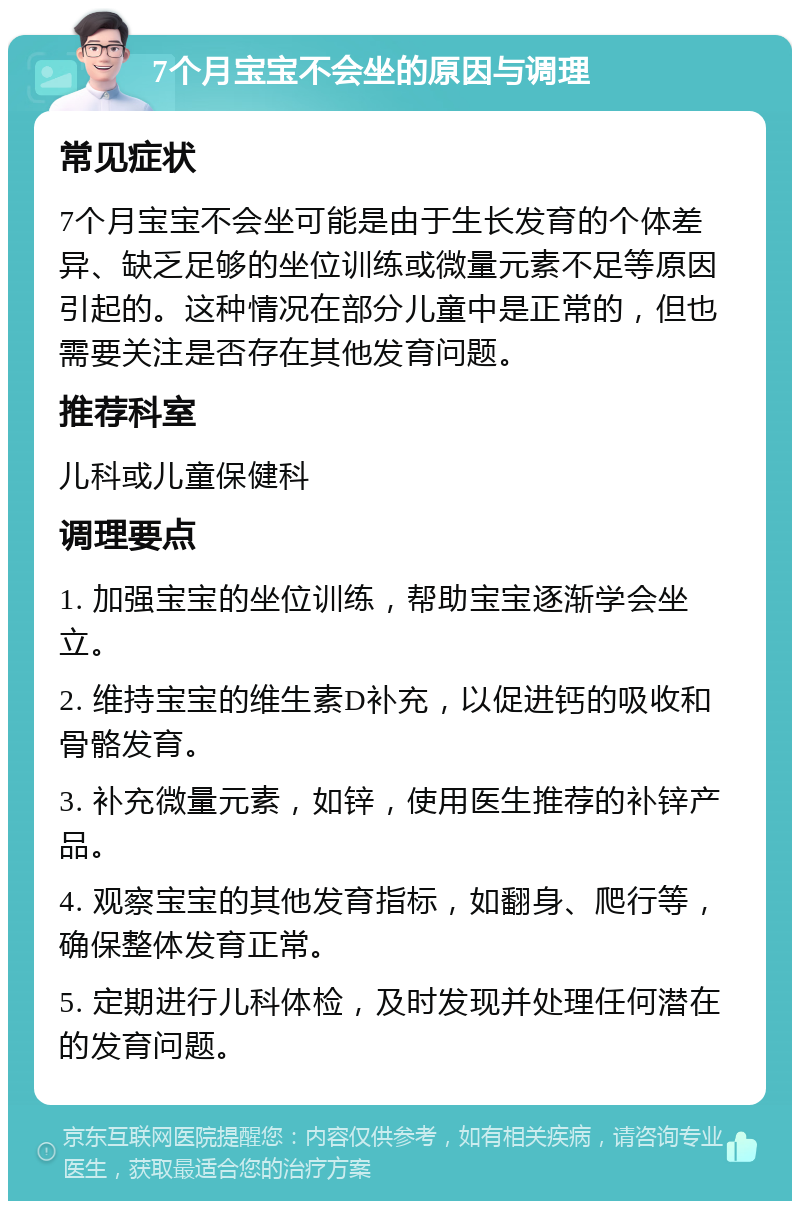 7个月宝宝不会坐的原因与调理 常见症状 7个月宝宝不会坐可能是由于生长发育的个体差异、缺乏足够的坐位训练或微量元素不足等原因引起的。这种情况在部分儿童中是正常的，但也需要关注是否存在其他发育问题。 推荐科室 儿科或儿童保健科 调理要点 1. 加强宝宝的坐位训练，帮助宝宝逐渐学会坐立。 2. 维持宝宝的维生素D补充，以促进钙的吸收和骨骼发育。 3. 补充微量元素，如锌，使用医生推荐的补锌产品。 4. 观察宝宝的其他发育指标，如翻身、爬行等，确保整体发育正常。 5. 定期进行儿科体检，及时发现并处理任何潜在的发育问题。