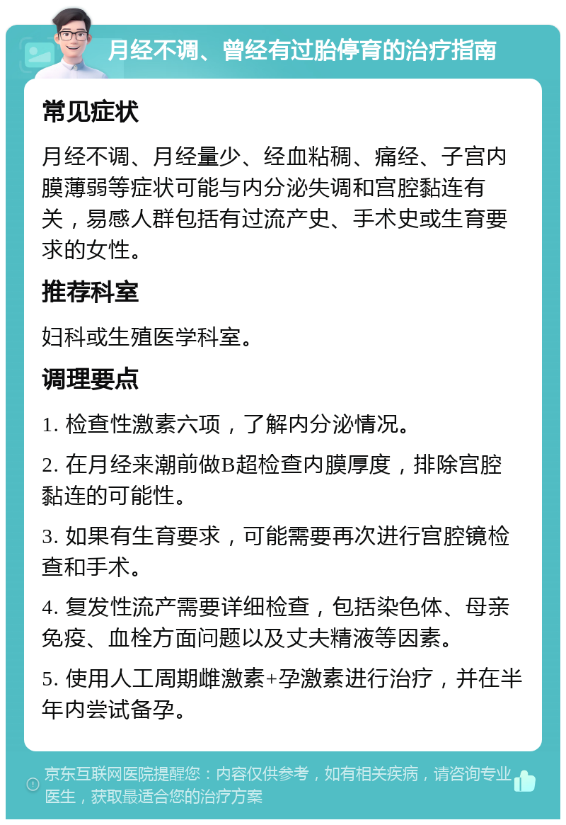 月经不调、曾经有过胎停育的治疗指南 常见症状 月经不调、月经量少、经血粘稠、痛经、子宫内膜薄弱等症状可能与内分泌失调和宫腔黏连有关，易感人群包括有过流产史、手术史或生育要求的女性。 推荐科室 妇科或生殖医学科室。 调理要点 1. 检查性激素六项，了解内分泌情况。 2. 在月经来潮前做B超检查内膜厚度，排除宫腔黏连的可能性。 3. 如果有生育要求，可能需要再次进行宫腔镜检查和手术。 4. 复发性流产需要详细检查，包括染色体、母亲免疫、血栓方面问题以及丈夫精液等因素。 5. 使用人工周期雌激素+孕激素进行治疗，并在半年内尝试备孕。