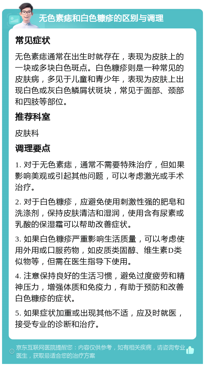 无色素痣和白色糠疹的区别与调理 常见症状 无色素痣通常在出生时就存在，表现为皮肤上的一块或多块白色斑点。白色糠疹则是一种常见的皮肤病，多见于儿童和青少年，表现为皮肤上出现白色或灰白色鳞屑状斑块，常见于面部、颈部和四肢等部位。 推荐科室 皮肤科 调理要点 1. 对于无色素痣，通常不需要特殊治疗，但如果影响美观或引起其他问题，可以考虑激光或手术治疗。 2. 对于白色糠疹，应避免使用刺激性强的肥皂和洗涤剂，保持皮肤清洁和湿润，使用含有尿素或乳酸的保湿霜可以帮助改善症状。 3. 如果白色糠疹严重影响生活质量，可以考虑使用外用或口服药物，如皮质类固醇、维生素D类似物等，但需在医生指导下使用。 4. 注意保持良好的生活习惯，避免过度疲劳和精神压力，增强体质和免疫力，有助于预防和改善白色糠疹的症状。 5. 如果症状加重或出现其他不适，应及时就医，接受专业的诊断和治疗。