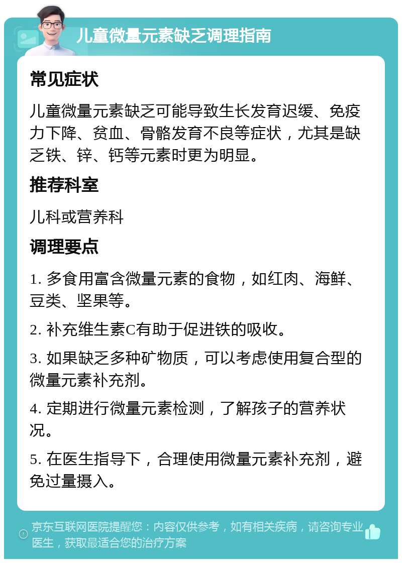 儿童微量元素缺乏调理指南 常见症状 儿童微量元素缺乏可能导致生长发育迟缓、免疫力下降、贫血、骨骼发育不良等症状，尤其是缺乏铁、锌、钙等元素时更为明显。 推荐科室 儿科或营养科 调理要点 1. 多食用富含微量元素的食物，如红肉、海鲜、豆类、坚果等。 2. 补充维生素C有助于促进铁的吸收。 3. 如果缺乏多种矿物质，可以考虑使用复合型的微量元素补充剂。 4. 定期进行微量元素检测，了解孩子的营养状况。 5. 在医生指导下，合理使用微量元素补充剂，避免过量摄入。