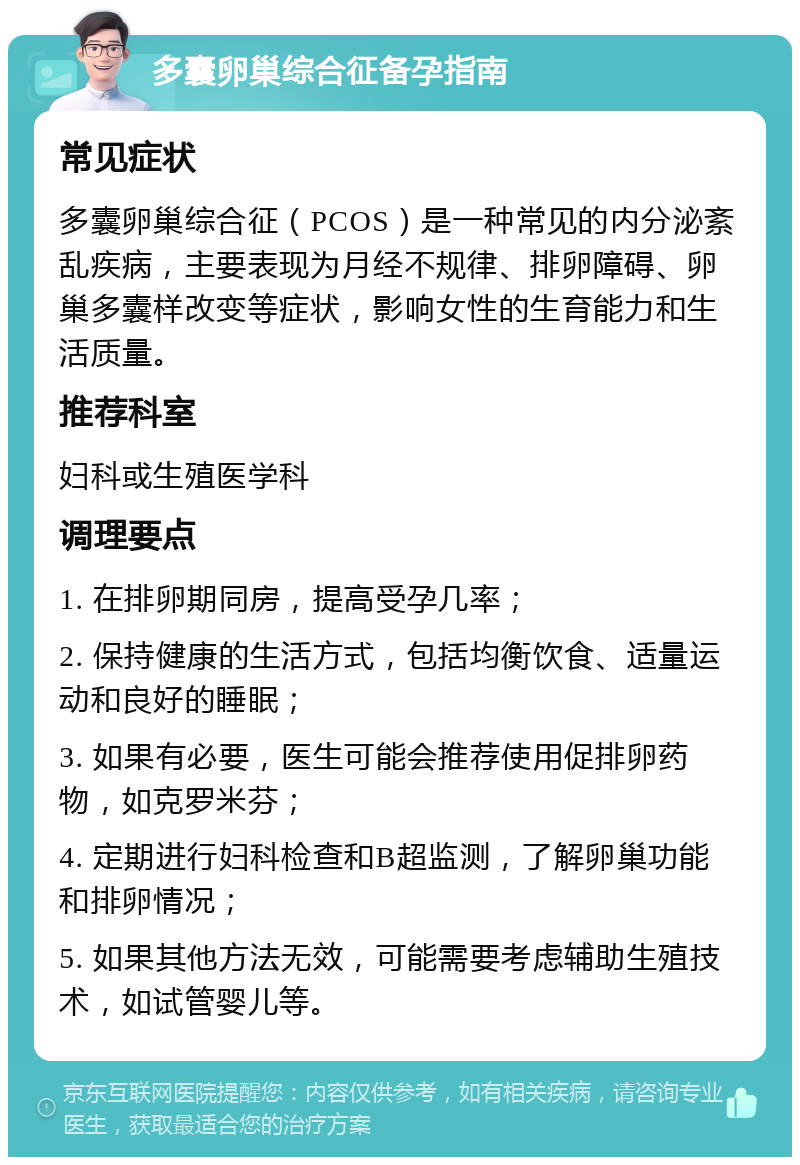 多囊卵巢综合征备孕指南 常见症状 多囊卵巢综合征（PCOS）是一种常见的内分泌紊乱疾病，主要表现为月经不规律、排卵障碍、卵巢多囊样改变等症状，影响女性的生育能力和生活质量。 推荐科室 妇科或生殖医学科 调理要点 1. 在排卵期同房，提高受孕几率； 2. 保持健康的生活方式，包括均衡饮食、适量运动和良好的睡眠； 3. 如果有必要，医生可能会推荐使用促排卵药物，如克罗米芬； 4. 定期进行妇科检查和B超监测，了解卵巢功能和排卵情况； 5. 如果其他方法无效，可能需要考虑辅助生殖技术，如试管婴儿等。