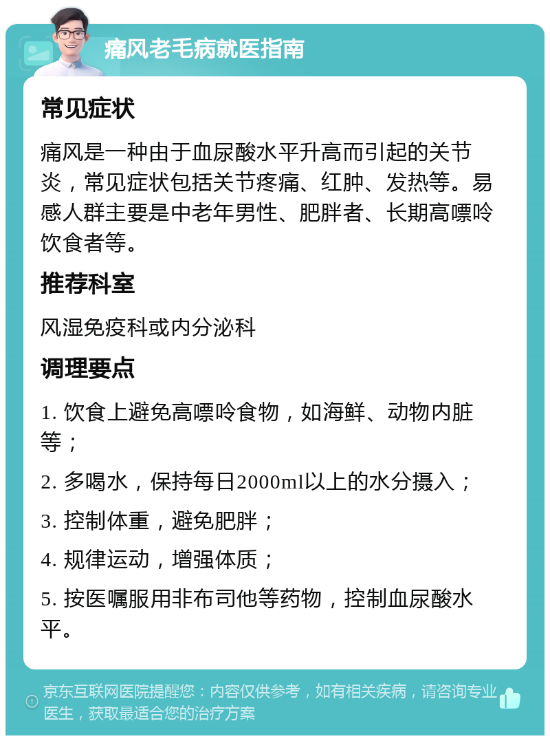 痛风老毛病就医指南 常见症状 痛风是一种由于血尿酸水平升高而引起的关节炎，常见症状包括关节疼痛、红肿、发热等。易感人群主要是中老年男性、肥胖者、长期高嘌呤饮食者等。 推荐科室 风湿免疫科或内分泌科 调理要点 1. 饮食上避免高嘌呤食物，如海鲜、动物内脏等； 2. 多喝水，保持每日2000ml以上的水分摄入； 3. 控制体重，避免肥胖； 4. 规律运动，增强体质； 5. 按医嘱服用非布司他等药物，控制血尿酸水平。