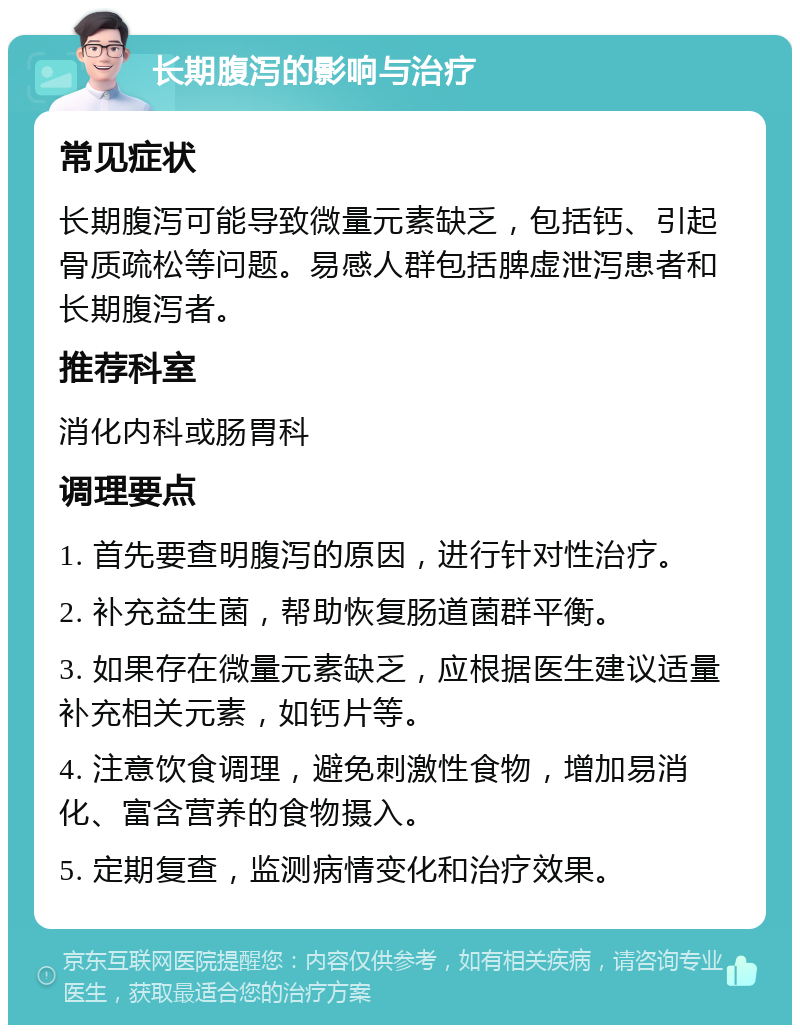 长期腹泻的影响与治疗 常见症状 长期腹泻可能导致微量元素缺乏，包括钙、引起骨质疏松等问题。易感人群包括脾虚泄泻患者和长期腹泻者。 推荐科室 消化内科或肠胃科 调理要点 1. 首先要查明腹泻的原因，进行针对性治疗。 2. 补充益生菌，帮助恢复肠道菌群平衡。 3. 如果存在微量元素缺乏，应根据医生建议适量补充相关元素，如钙片等。 4. 注意饮食调理，避免刺激性食物，增加易消化、富含营养的食物摄入。 5. 定期复查，监测病情变化和治疗效果。