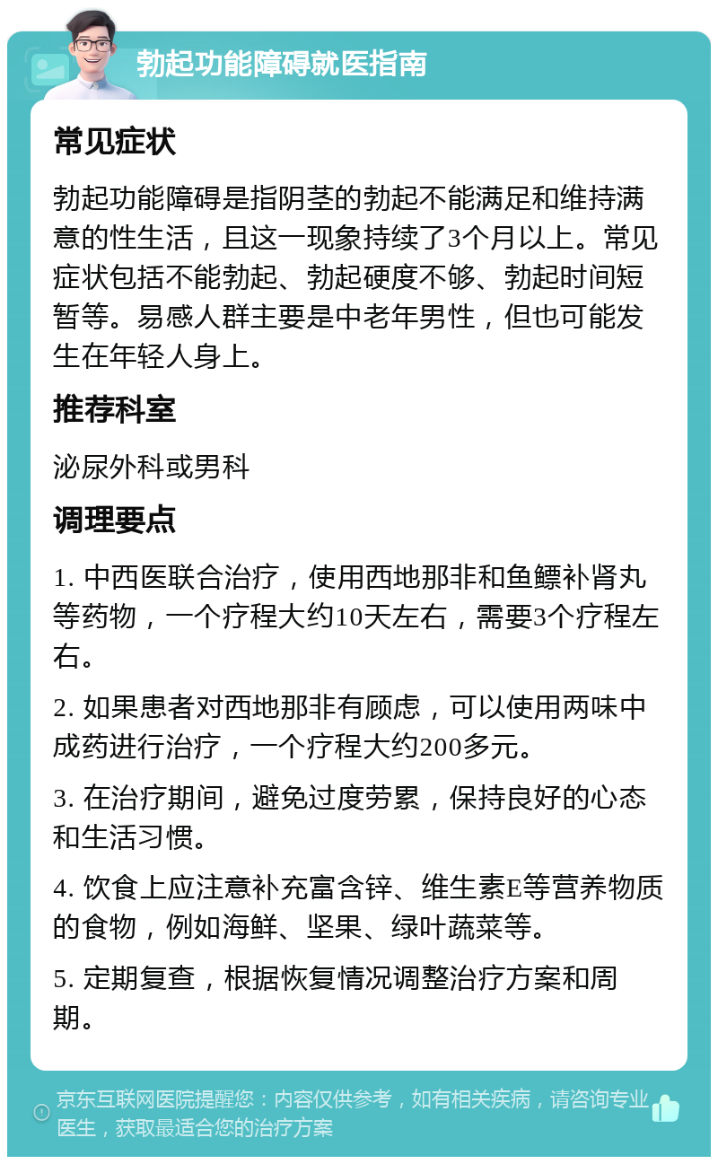 勃起功能障碍就医指南 常见症状 勃起功能障碍是指阴茎的勃起不能满足和维持满意的性生活，且这一现象持续了3个月以上。常见症状包括不能勃起、勃起硬度不够、勃起时间短暂等。易感人群主要是中老年男性，但也可能发生在年轻人身上。 推荐科室 泌尿外科或男科 调理要点 1. 中西医联合治疗，使用西地那非和鱼鳔补肾丸等药物，一个疗程大约10天左右，需要3个疗程左右。 2. 如果患者对西地那非有顾虑，可以使用两味中成药进行治疗，一个疗程大约200多元。 3. 在治疗期间，避免过度劳累，保持良好的心态和生活习惯。 4. 饮食上应注意补充富含锌、维生素E等营养物质的食物，例如海鲜、坚果、绿叶蔬菜等。 5. 定期复查，根据恢复情况调整治疗方案和周期。