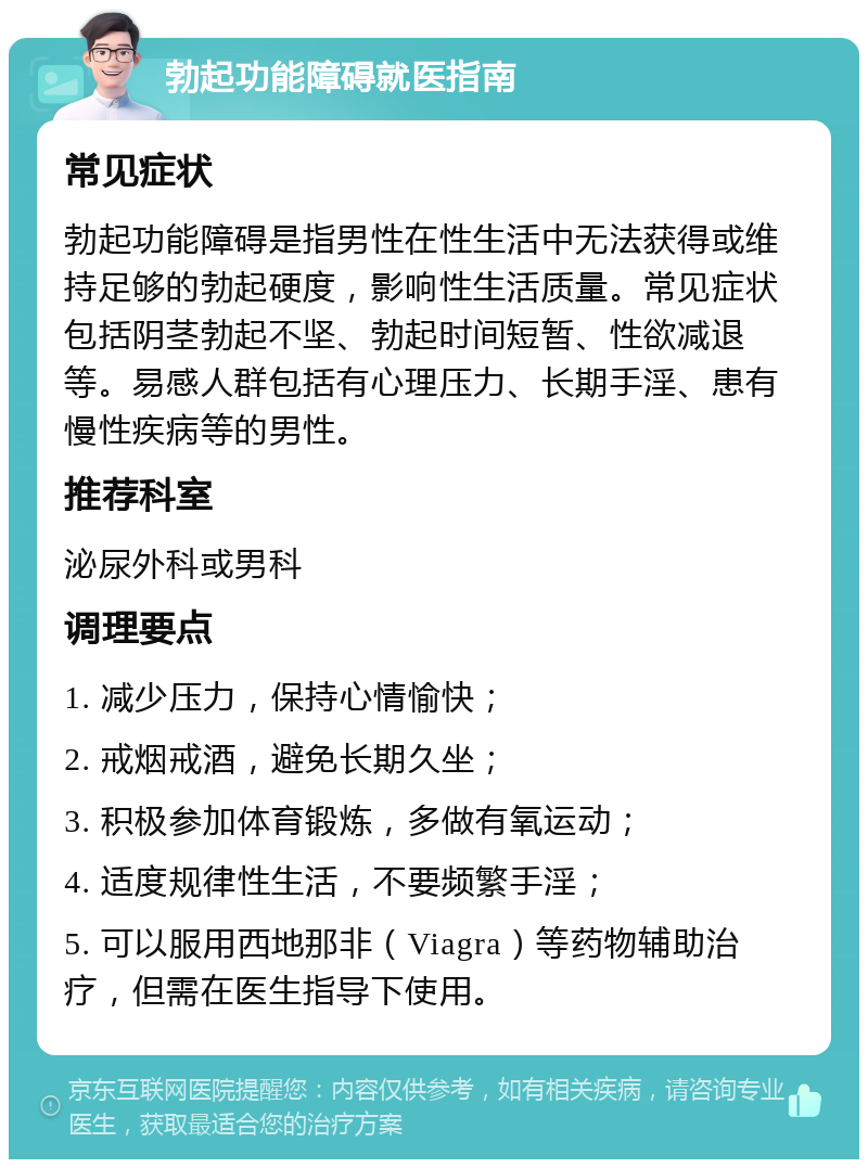 勃起功能障碍就医指南 常见症状 勃起功能障碍是指男性在性生活中无法获得或维持足够的勃起硬度，影响性生活质量。常见症状包括阴茎勃起不坚、勃起时间短暂、性欲减退等。易感人群包括有心理压力、长期手淫、患有慢性疾病等的男性。 推荐科室 泌尿外科或男科 调理要点 1. 减少压力，保持心情愉快； 2. 戒烟戒酒，避免长期久坐； 3. 积极参加体育锻炼，多做有氧运动； 4. 适度规律性生活，不要频繁手淫； 5. 可以服用西地那非（Viagra）等药物辅助治疗，但需在医生指导下使用。