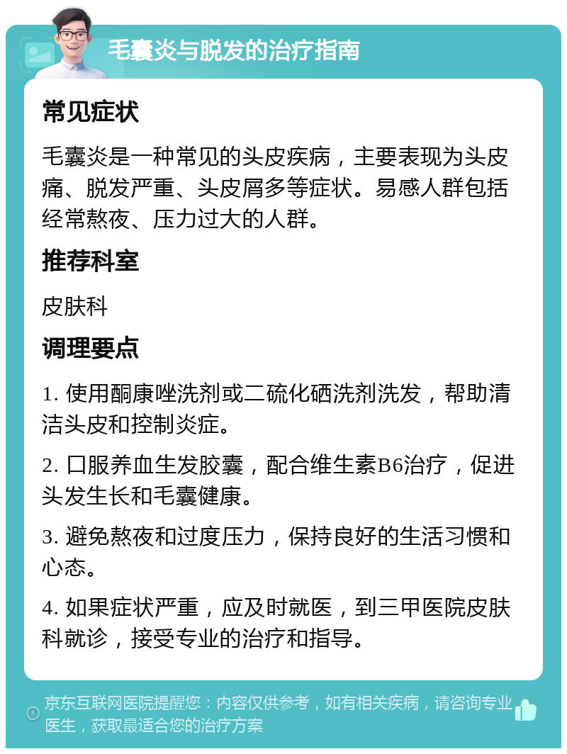 毛囊炎与脱发的治疗指南 常见症状 毛囊炎是一种常见的头皮疾病，主要表现为头皮痛、脱发严重、头皮屑多等症状。易感人群包括经常熬夜、压力过大的人群。 推荐科室 皮肤科 调理要点 1. 使用酮康唑洗剂或二硫化硒洗剂洗发，帮助清洁头皮和控制炎症。 2. 口服养血生发胶囊，配合维生素B6治疗，促进头发生长和毛囊健康。 3. 避免熬夜和过度压力，保持良好的生活习惯和心态。 4. 如果症状严重，应及时就医，到三甲医院皮肤科就诊，接受专业的治疗和指导。