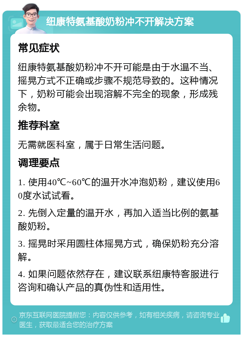 纽康特氨基酸奶粉冲不开解决方案 常见症状 纽康特氨基酸奶粉冲不开可能是由于水温不当、摇晃方式不正确或步骤不规范导致的。这种情况下，奶粉可能会出现溶解不完全的现象，形成残余物。 推荐科室 无需就医科室，属于日常生活问题。 调理要点 1. 使用40℃~60℃的温开水冲泡奶粉，建议使用60度水试试看。 2. 先倒入定量的温开水，再加入适当比例的氨基酸奶粉。 3. 摇晃时采用圆柱体摇晃方式，确保奶粉充分溶解。 4. 如果问题依然存在，建议联系纽康特客服进行咨询和确认产品的真伪性和适用性。