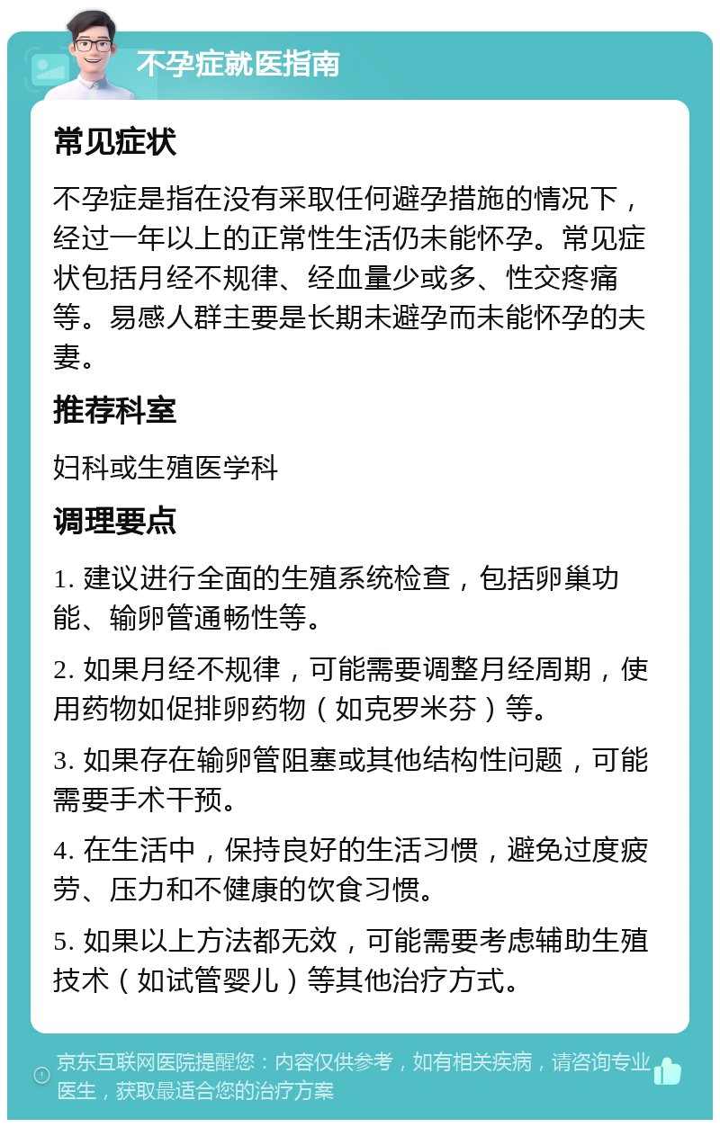 不孕症就医指南 常见症状 不孕症是指在没有采取任何避孕措施的情况下，经过一年以上的正常性生活仍未能怀孕。常见症状包括月经不规律、经血量少或多、性交疼痛等。易感人群主要是长期未避孕而未能怀孕的夫妻。 推荐科室 妇科或生殖医学科 调理要点 1. 建议进行全面的生殖系统检查，包括卵巢功能、输卵管通畅性等。 2. 如果月经不规律，可能需要调整月经周期，使用药物如促排卵药物（如克罗米芬）等。 3. 如果存在输卵管阻塞或其他结构性问题，可能需要手术干预。 4. 在生活中，保持良好的生活习惯，避免过度疲劳、压力和不健康的饮食习惯。 5. 如果以上方法都无效，可能需要考虑辅助生殖技术（如试管婴儿）等其他治疗方式。