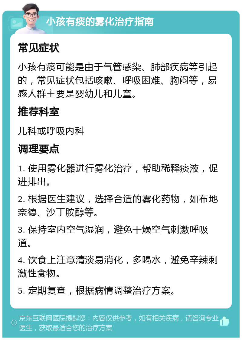 小孩有痰的雾化治疗指南 常见症状 小孩有痰可能是由于气管感染、肺部疾病等引起的，常见症状包括咳嗽、呼吸困难、胸闷等，易感人群主要是婴幼儿和儿童。 推荐科室 儿科或呼吸内科 调理要点 1. 使用雾化器进行雾化治疗，帮助稀释痰液，促进排出。 2. 根据医生建议，选择合适的雾化药物，如布地奈德、沙丁胺醇等。 3. 保持室内空气湿润，避免干燥空气刺激呼吸道。 4. 饮食上注意清淡易消化，多喝水，避免辛辣刺激性食物。 5. 定期复查，根据病情调整治疗方案。