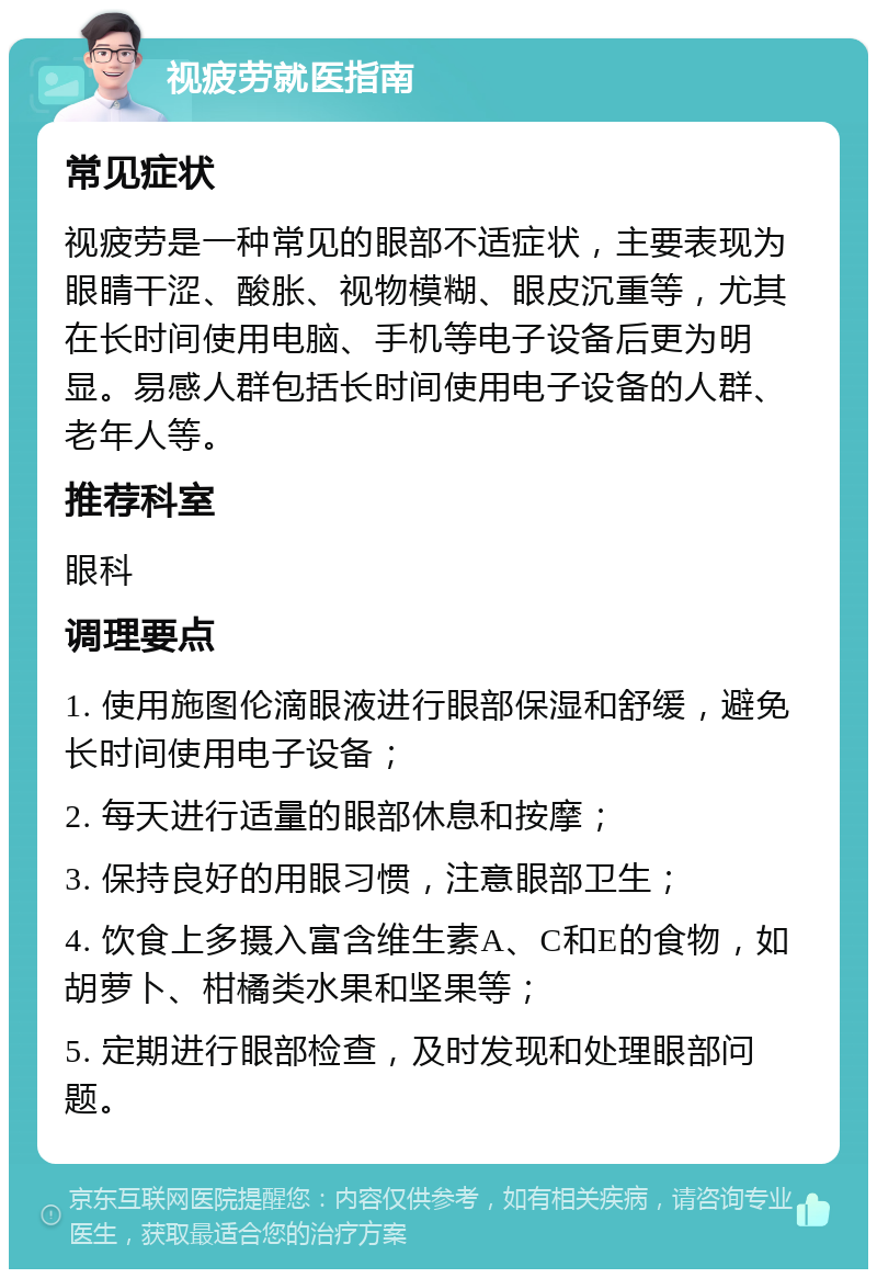 视疲劳就医指南 常见症状 视疲劳是一种常见的眼部不适症状，主要表现为眼睛干涩、酸胀、视物模糊、眼皮沉重等，尤其在长时间使用电脑、手机等电子设备后更为明显。易感人群包括长时间使用电子设备的人群、老年人等。 推荐科室 眼科 调理要点 1. 使用施图伦滴眼液进行眼部保湿和舒缓，避免长时间使用电子设备； 2. 每天进行适量的眼部休息和按摩； 3. 保持良好的用眼习惯，注意眼部卫生； 4. 饮食上多摄入富含维生素A、C和E的食物，如胡萝卜、柑橘类水果和坚果等； 5. 定期进行眼部检查，及时发现和处理眼部问题。