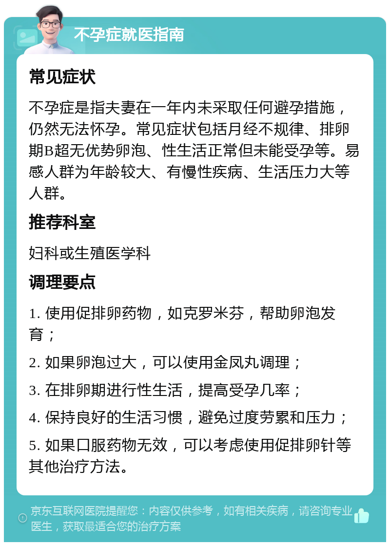 不孕症就医指南 常见症状 不孕症是指夫妻在一年内未采取任何避孕措施，仍然无法怀孕。常见症状包括月经不规律、排卵期B超无优势卵泡、性生活正常但未能受孕等。易感人群为年龄较大、有慢性疾病、生活压力大等人群。 推荐科室 妇科或生殖医学科 调理要点 1. 使用促排卵药物，如克罗米芬，帮助卵泡发育； 2. 如果卵泡过大，可以使用金凤丸调理； 3. 在排卵期进行性生活，提高受孕几率； 4. 保持良好的生活习惯，避免过度劳累和压力； 5. 如果口服药物无效，可以考虑使用促排卵针等其他治疗方法。