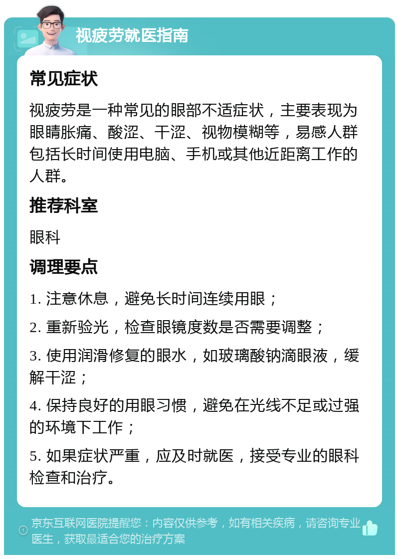 视疲劳就医指南 常见症状 视疲劳是一种常见的眼部不适症状，主要表现为眼睛胀痛、酸涩、干涩、视物模糊等，易感人群包括长时间使用电脑、手机或其他近距离工作的人群。 推荐科室 眼科 调理要点 1. 注意休息，避免长时间连续用眼； 2. 重新验光，检查眼镜度数是否需要调整； 3. 使用润滑修复的眼水，如玻璃酸钠滴眼液，缓解干涩； 4. 保持良好的用眼习惯，避免在光线不足或过强的环境下工作； 5. 如果症状严重，应及时就医，接受专业的眼科检查和治疗。