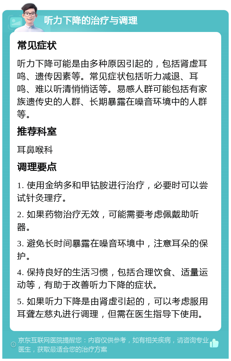 听力下降的治疗与调理 常见症状 听力下降可能是由多种原因引起的，包括肾虚耳鸣、遗传因素等。常见症状包括听力减退、耳鸣、难以听清悄悄话等。易感人群可能包括有家族遗传史的人群、长期暴露在噪音环境中的人群等。 推荐科室 耳鼻喉科 调理要点 1. 使用金纳多和甲钴胺进行治疗，必要时可以尝试针灸理疗。 2. 如果药物治疗无效，可能需要考虑佩戴助听器。 3. 避免长时间暴露在噪音环境中，注意耳朵的保护。 4. 保持良好的生活习惯，包括合理饮食、适量运动等，有助于改善听力下降的症状。 5. 如果听力下降是由肾虚引起的，可以考虑服用耳聋左慈丸进行调理，但需在医生指导下使用。