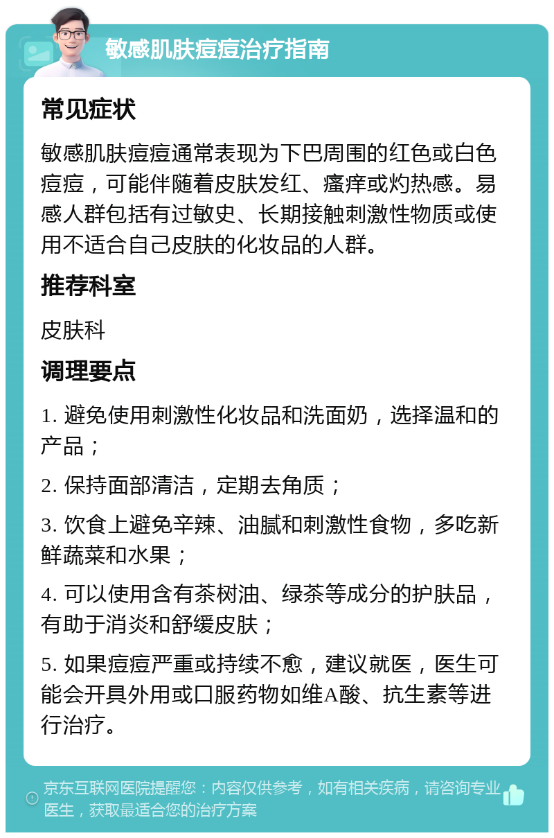 敏感肌肤痘痘治疗指南 常见症状 敏感肌肤痘痘通常表现为下巴周围的红色或白色痘痘，可能伴随着皮肤发红、瘙痒或灼热感。易感人群包括有过敏史、长期接触刺激性物质或使用不适合自己皮肤的化妆品的人群。 推荐科室 皮肤科 调理要点 1. 避免使用刺激性化妆品和洗面奶，选择温和的产品； 2. 保持面部清洁，定期去角质； 3. 饮食上避免辛辣、油腻和刺激性食物，多吃新鲜蔬菜和水果； 4. 可以使用含有茶树油、绿茶等成分的护肤品，有助于消炎和舒缓皮肤； 5. 如果痘痘严重或持续不愈，建议就医，医生可能会开具外用或口服药物如维A酸、抗生素等进行治疗。