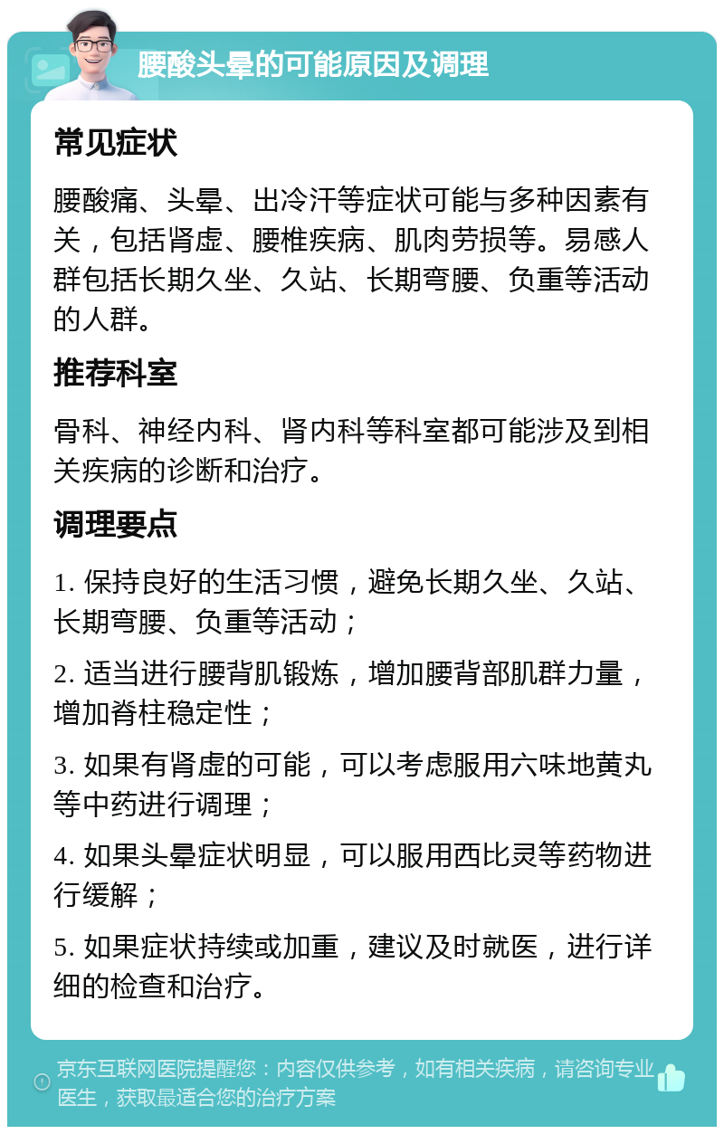 腰酸头晕的可能原因及调理 常见症状 腰酸痛、头晕、出冷汗等症状可能与多种因素有关，包括肾虚、腰椎疾病、肌肉劳损等。易感人群包括长期久坐、久站、长期弯腰、负重等活动的人群。 推荐科室 骨科、神经内科、肾内科等科室都可能涉及到相关疾病的诊断和治疗。 调理要点 1. 保持良好的生活习惯，避免长期久坐、久站、长期弯腰、负重等活动； 2. 适当进行腰背肌锻炼，增加腰背部肌群力量，增加脊柱稳定性； 3. 如果有肾虚的可能，可以考虑服用六味地黄丸等中药进行调理； 4. 如果头晕症状明显，可以服用西比灵等药物进行缓解； 5. 如果症状持续或加重，建议及时就医，进行详细的检查和治疗。