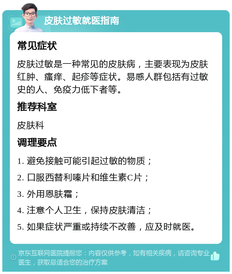 皮肤过敏就医指南 常见症状 皮肤过敏是一种常见的皮肤病，主要表现为皮肤红肿、瘙痒、起疹等症状。易感人群包括有过敏史的人、免疫力低下者等。 推荐科室 皮肤科 调理要点 1. 避免接触可能引起过敏的物质； 2. 口服西替利嗪片和维生素C片； 3. 外用恩肤霜； 4. 注意个人卫生，保持皮肤清洁； 5. 如果症状严重或持续不改善，应及时就医。