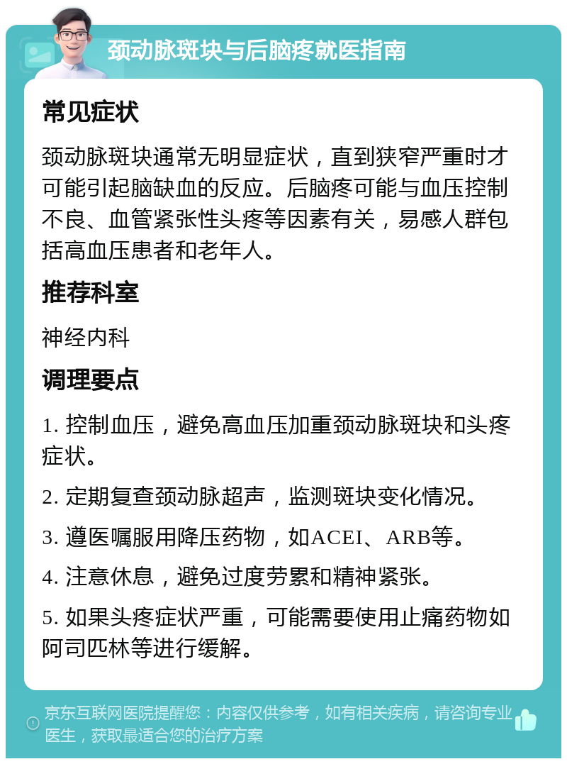 颈动脉斑块与后脑疼就医指南 常见症状 颈动脉斑块通常无明显症状，直到狭窄严重时才可能引起脑缺血的反应。后脑疼可能与血压控制不良、血管紧张性头疼等因素有关，易感人群包括高血压患者和老年人。 推荐科室 神经内科 调理要点 1. 控制血压，避免高血压加重颈动脉斑块和头疼症状。 2. 定期复查颈动脉超声，监测斑块变化情况。 3. 遵医嘱服用降压药物，如ACEI、ARB等。 4. 注意休息，避免过度劳累和精神紧张。 5. 如果头疼症状严重，可能需要使用止痛药物如阿司匹林等进行缓解。