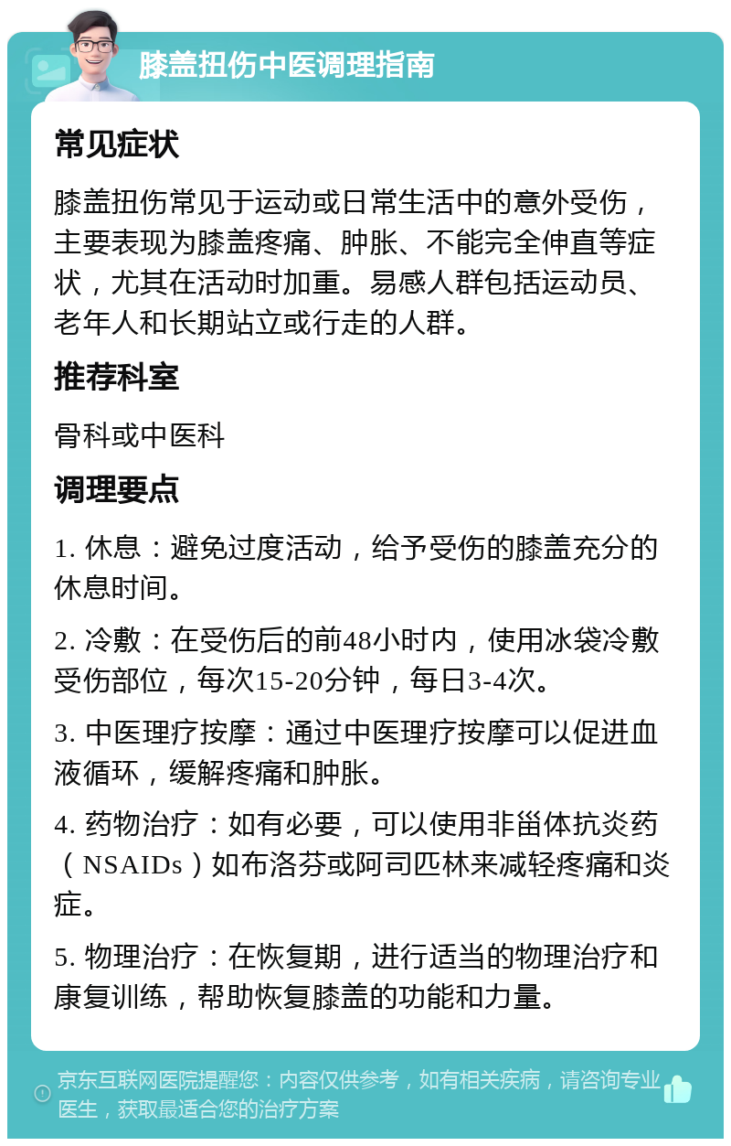 膝盖扭伤中医调理指南 常见症状 膝盖扭伤常见于运动或日常生活中的意外受伤，主要表现为膝盖疼痛、肿胀、不能完全伸直等症状，尤其在活动时加重。易感人群包括运动员、老年人和长期站立或行走的人群。 推荐科室 骨科或中医科 调理要点 1. 休息：避免过度活动，给予受伤的膝盖充分的休息时间。 2. 冷敷：在受伤后的前48小时内，使用冰袋冷敷受伤部位，每次15-20分钟，每日3-4次。 3. 中医理疗按摩：通过中医理疗按摩可以促进血液循环，缓解疼痛和肿胀。 4. 药物治疗：如有必要，可以使用非甾体抗炎药（NSAIDs）如布洛芬或阿司匹林来减轻疼痛和炎症。 5. 物理治疗：在恢复期，进行适当的物理治疗和康复训练，帮助恢复膝盖的功能和力量。